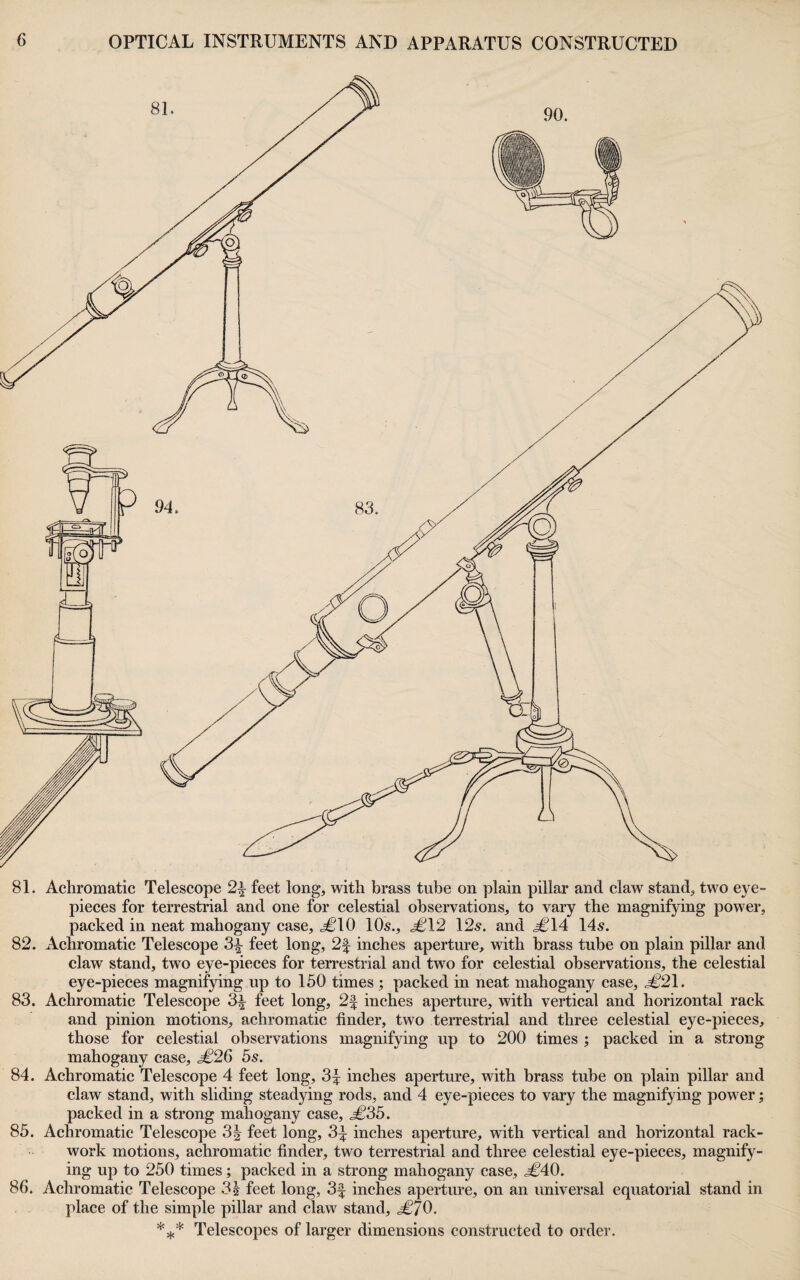 81. Achromatic Telescope 2^ feet long, with brass tube on plain pillar and claw stand, two eye¬ pieces for terrestrial and one for celestial observations, to vary the magnifying power, packed in neat mahogany case, .^10 10s., <^12 12s. and ^14 14s. 82. Achromatic Telescope 3^ feet long, 2f inches aperture, with brass tube on plain pillar and claw stand, two eye-pieces for terrestrial and two for celestial observations, the celestial eye-pieces magnifying up to 150 times ; packed in neat mahogany case, .^21. 83. Achromatic Telescope 3^ feet long, 2f inches aperture, with vertical and horizontal rack and pinion motions, achromatic finder, two terrestrial and three celestial eye-pieces, those for celestial observations magnifying up to 200 times ; packed in a strong mahogany case, ^26 5s. 84. Achromatic Telescope 4 feet long, 3^ inches aperture, with brass tube on plain pillar and claw stand, with sliding steadying rods, and 4 eye-pieces to vary the magnifying power; packed in a strong mahogany case, ^35. 85. Achromatic Telescope 3^ feet long, 3:^ inches aperture, with vertical and horizontal rack- work motions, achromatic finder, two terrestrial and three celestial eye-pieces, magnify¬ ing up to 250 times; packed in a strong mahogany case, ^40. 86. Achromatic Telescope 3h feet long, 3f inches aperture, on an universal equatorial stand in place of the simple pillar and claw stand, <^70. *5,,* Telescopes of larger dimensions constructed to order.