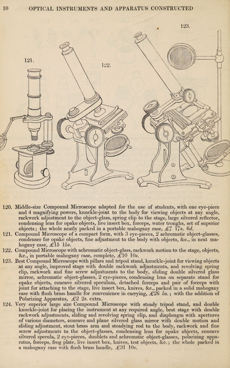 120. Middle-size Compound Microscope adapted for the use of students, with one eye-piece and 4 magnifying powers, knuckle-joint to the body for viewing objects at any angle, rackwork adjustment to the object-glass, spring clip to the stage, large silvered reflector, condensing lens for opake objects, live insect box, forceps, water troughs, set of superior objects; the whole neatly packed in a portable mahogany case, l?^. 6c?. 121. Compound Microscope of a compact form, with 3 eye-pieces, 2 achromatic object-glasses, condenser for opake objects, fine adjustment to the body with objects, &c., in neat ma¬ hogany case, j€15 155. 122. Compound Microscope with achromatic object-glass, rackwork motion to the stage, objects, &c., in portable mahogany case, complete, .^10 IO5. 123. Best Compound Microscope with pillars and tripod stand, knuckle-joint for viewing objects at any angle, improved stage with double rackwork adjustments, and revolving spring clip, rackwork and fine screw adjustments to the body, sliding double silvered glass mirror, achromatic object-glasses, 2 eye-pieces, condensing lens on separate stand for opake objects, concave silvered speculum, detached forceps and pair of forceps with joint for attaching to the stage, live insect box, knives, &c., packed in a solid mahogany case with flush brass handle for convenience in carrying, j€26 55.; with the addition of Polarizing Apparatus, £2 2s. extra. 124. Very superior large size Compound Microscope with stead)^ tripod stand, and double knuckle-joint for placing the instrument at any required angle, best stage with double rackwork adjustments, sliding and revolving spring clip, and diaphragm with apertures of various diameters, concave and plane silvered glass mirror with double motion and sliding adjustment, stout brass arm and steadying rod to the body, rackwork and fine screw adjustments to the object-glasses, condensing lens for opake objects, concave silvered specula, 2 eye-pieces, doublets and achromatic object-glasses, polarizing appa¬ ratus, forceps, frog plate, live insect box, knives, test objects, &c.; the whole packed in a mahogany case with flush brass handle, .^'31 IO5.