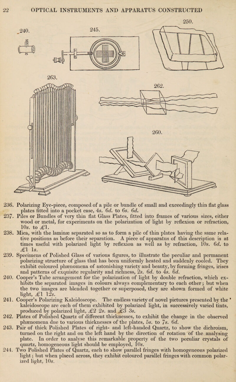 236. Polarizing Eye-piece, composed of a pile or bundle of small and exceedingly thin flat glass plates fitted into a pocket case, 45. 6d. to 6s. 6d. 237- Piles or Bundles of very thin flat Glass Plates, fitted into frames of various sizes, either wood or metal, for experiments on the polarization of light by reflexion or refraction, IO5. to 238. Mica, with the laminae separated so as to form a pile of thin plates having the same rela¬ tive positions as before their separation. A piece of apparatus of this description is at times useful with polarized light by reflexion as well as bv refraction, IO5. 6d. to £l Is. 239. Specimens of Polished Glass of various figures, to illustrate the peculiar and permanent polarizing structure of glass that has been uniformly heated and suddenly cooled. They exhibit coloured phsenomena of astonishing variety and beauty, by forming fringes, irises and patterns of exquisite regularity and richness, 2s. 6d. to 45. 6d. 240. Cooper’s Tube arrangement for the polarization of light by double refraction, which ex¬ hibits the separated images in colours always complementary to each other; but when the two images are blended together or superposed, they are shown formed of white light, i^l 125. 241. Cooper’s Polarizing Kaleidoscope. The endless variety of novel pictures presented by the * kaleidoscope are each of them exhibited by polarized light, in successively varied tints, produced by polarized light, £2 2s. and £3 3s. 242. Plates of Polished Quartz of diflerent thicknesses, to exhibit the change in the observed phaenomena due to various thicknesses of the plates, 5s. to 7s. 6d. 243. Pair of thick Polished Plates of right- and left-handed Quartz, to show the dichroism, turned on the right and on the left hand by the direction of rotation of the analysing plate. In order to analyse this remarkable property of the two peculiar crystals of quartz, homogeneous light should be employed, IO5. 244. Two Polished Plates of Quartz, each to show parallel fringes with homogeneous polarized light; but when placed across, they exhibit coloiured parallel fringes with common polar¬ ized light, IO5.