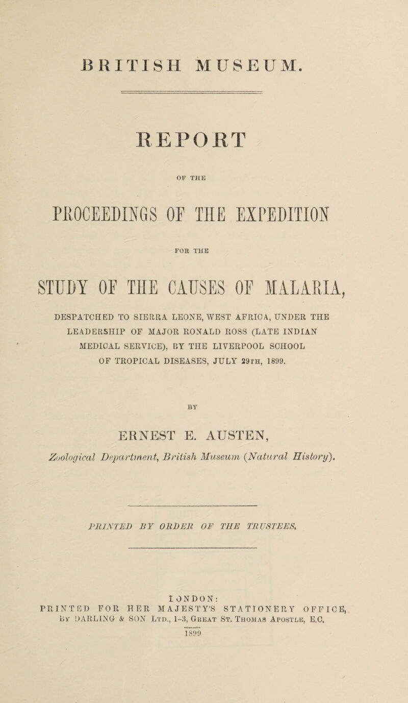 REPORT OF THE OF THE EXPEDITION FOR THE STUDY OF T1IE CAUSES OF MALARIA, DESPATCHED TO SIERRA LEONE, WEST AFRICA, UNDER THE LEADERSHIP OF MAJOR RONALD ROSS (LATE INDIAN MEDICAL SERVICE), BY THE LIVERPOOL SCHOOL OF TROPICAL DISEASES, JULY 29th, 1899. BY ERNEST E. AUSTEN, Zoological Department, British Museum (.Natural History)« PRINTED BY ORDER OF THE TRUSTEES. LONDON: PRINTED FOR HER MAJESTY’S STATIONERY OFFICE, By DARLING & SON Ltd., 1-8, Great St. Thomas Apostle, E.C, 1899