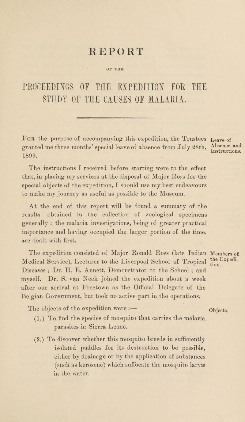 REPORT OP THE PROCEEDINGS OF THE EXPEDITION FOR THE STUDY OF THE CAUSES OF MALARIA. For the purpose of accompanying this expedition, the Trustees granted me three months’ special leave of absence from July 28th, 1899. The instructions I received before starting were to the effect that, in placing my services at the disposal of Major Ross for the special objects of the expedition, I should use my best endeavours to make my journey as useful as possible to the Museum. At the end of this report will be found a summary of the results obtained in the collection of zoological specimens generally : the malaria investigations, being of greater practical importance and having occupied the larger portion of the time, are dealt with first. The expedition consisted of Major Ronald Ross (late Indian Medical Service), Lecturer to the Liverpool School of Tropical Diseases ; Dr. H. E. Annett, Demonstrator to the School ; and myself. Dr. S. van Neck joined the expedition about a week after our arrival at Freetown as the Official Delegate of the Belgian Government, but took no active part in the operations. The objects of the expedition were :— (1.) To find the species of mosquito that carries the malaria parasites in Sierra Leone. (2.) To discover whether this mosquito breeds in sufficiently isolated puddles for its destruction to be possible, either by drainage or by the application of substances (such as kerosene) which suffocate the mosquito larva? in the water. Leave of Absence and Instructions. Members of the Expedi¬ tion. Objects.