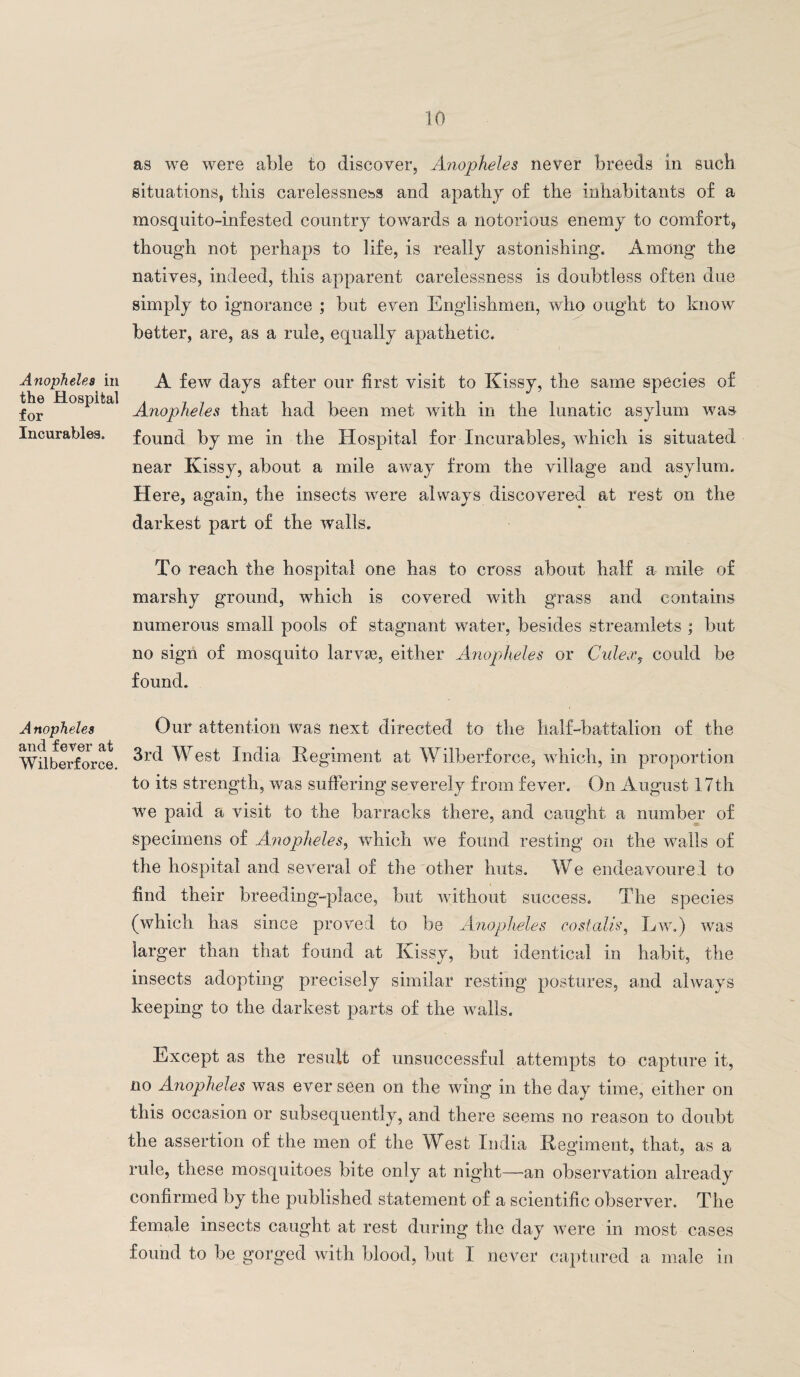 Anopheles in the Hospital for Incurables. Anopheles and fever at Wilberforce. as we were able to discover, Anopheles never breeds in such situations, this carelessness and apathy of the inhabitants of a mosquito-infested country towards a notorious enemy to comfort, though not perhaps to life, is really astonishing. Among the natives, indeed, this apparent carelessness is doubtless often due simply to ignorance ; but even Englishmen, who ought to know better, are, as a rule, equally apathetic. A few days after our first visit to Kissy, the same species of Anopheles that had been met with in the lunatic asylum was found by me in the Hospital for Incurables, which is situated near Kissy, about a mile away from the village and asylum. Here, again, the insects were always discovered at rest on the darkest part of the walls. To reach the hospital one has to cross about half a mile of marshy ground, which is covered with grass and contains numerous small pools of stagnant water, besides streamlets ; but no sign of mosquito larvae, either Anopheles or Culex, could be found. Our attention was next directed to the half-battalion of the 3rd West India Regiment at Wilberforce, which, in proportion to its strength, was suffering severely from fever. On August 17th we paid a visit to the barracks there, and caught a number of specimens of Anopheles, which we found resting on the walls of the hospital and several of the other huts. We endeavoured to find their breeding-place, but without success. The species (which has since proved to be Anopheles cost alls, Ew.) was larger than that found at Kissy, but identical in habit, the insects adopting precisely similar resting postures, and always keeping to the darkest parts of the walls. Except as the result of unsuccessful attempts to capture it, no Anopheles was ever seen on the wing in the day time, either on this occasion or subsequently, and there seems no reason to doubt the assertion of the men of the West India Regiment, that, as a rule, these mosquitoes bite only at night—an observation already confirmed by the published statement of a scientific observer. The female insects caught at rest during the day were in most cases found to be gorged with blood, but I never captured a male in