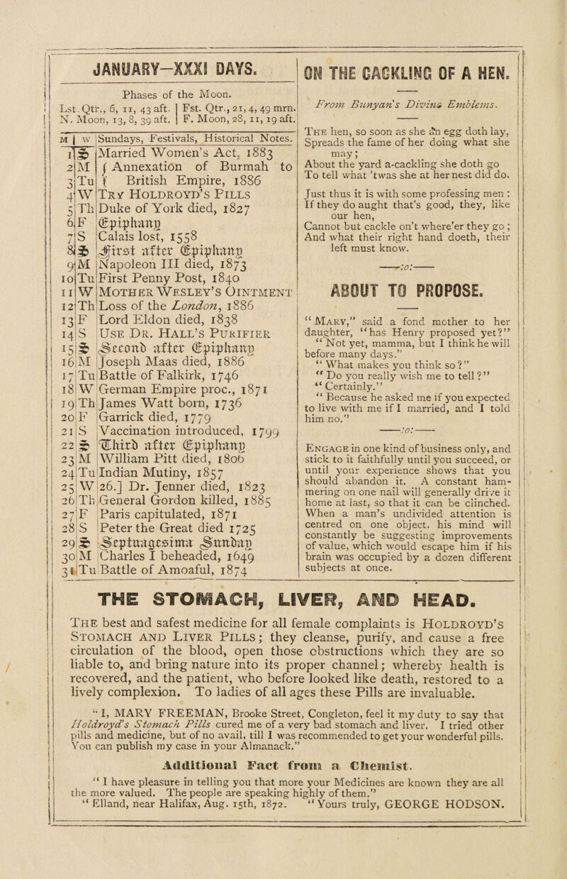 JANUARY—XXXI DAYS, Phases of the Moon. Lst. Qtr., 6, ii, 43 aft. | Fst. Qtr., 21, 4, 49 mm. N. Moon, 13, 8, 39 aft. | F. Moon, 28, 11, 19 aft. M o 4 5 6. 7 8J 9 10 11 12 13 14 15 16 w Sundays, Festivals, Historical Notes. 3D M Tu W Th F S $ M Tu W Th F S £ M 17 Tu i8jW 19 Th 20 F 21 S 22 51 23 M 24 Tu 25W 26 Th: 27F 28 S 29S; 30 M 31 Tu ON THE CACKLING OF A HEM Married Women’s Act. 1883 j Annexation of Burmah to British Empire, 1886 Try Holdroyd’s Pills Duke of York died, 1827 (Epiphany Calais lost, 1558 dprsi after (Epiplutnn Napoleon III died, 1873 First Penny Post, 1840 Mother Wesley’s Ointment • Loss of the London, 1886 Lord Eldon died, 1838 Use Dr. Hall’s Purifier -Srrorth after (Epiplrami Joseph Maas died, 1886 Battle of Falkirk, 1746 German Empire proc., 1871 James Watt born, 1736 Garrick died, 1779 Vaccination introduced, 1799 HEhirh after (bptnkanp William Pitt died, 1800 Indian Mutiny, 1857 26.] Dr. Jenner died, 1823 General Gordon killed, 1885 Paris capitulated, 1871 Peter the Great died 1725 Scptuagcsima ^urtiran Charles I beheaded, 1649 Battle of Amoaful, 1874 From Bunyaris Divinz Emblems. The hen, so soon as she «?n egg doth lay, Spreads the fame of her doing what she may; About the yard a-cackling she doth go To tell what ’twas she at her nest did do. Just thus it is with some professing men : If they do aught that’s good, they, like our hen, Cannot but cackle on’t where’er they go ; And what their right hand doeth, their left must know. ABOUT TO PROPOSE. “ Mary,” said a fond mother to her daughter, “has Henry proposed yet?’’ “ Not yet, mamma, but I think he will before many days.” “ What makes you think so?” “ Do you really wish me to tell ?” “ Certainly.’’ “ Because he asked me if you expected to live with me if I married, and I told him no.’’ -:o:- Engage in one kind of business only, and stick to it faithfully until you succeed, or until your experience shows that you should abandon it. A constant ham¬ mering on one nail will generally drive it home at last, so that it can be clinched. When a man’s undivided attention is centred on one object, his mind will constantly be suggesting improvements of value, which would escape him if his brain was occupied by a dozen different subjects at once. THE STOMACH, LIVER, AND HEAD. The best and safest medicine for all female complaints is Holdroyd’s Stomach and Liver Pills ; they cleanse, purify, and cause a free circulation of the blood, open those obstructions which they are so liable to, and bring nature into its proper channel; whereby health is recovered, and the patient, who before looked like death, restored to a lively complexion. To ladies of all ages these Pills are invaluable. 44 I, MARY FREEMAN, Brooke Street, Congleton, feel it my duty to say that lloldroyd’s Stomach Pills cured me of a very bad stomach and liver. I tried other pills and medicine, but of no avail, till I was recommended to get your wonderful pills. You can publish my case in your Almanack.” Additional Fact from a Chemist. “ I have pleasure in telling you that more your Medicines are known they are all the more valued. The people are speaking highly of them.”