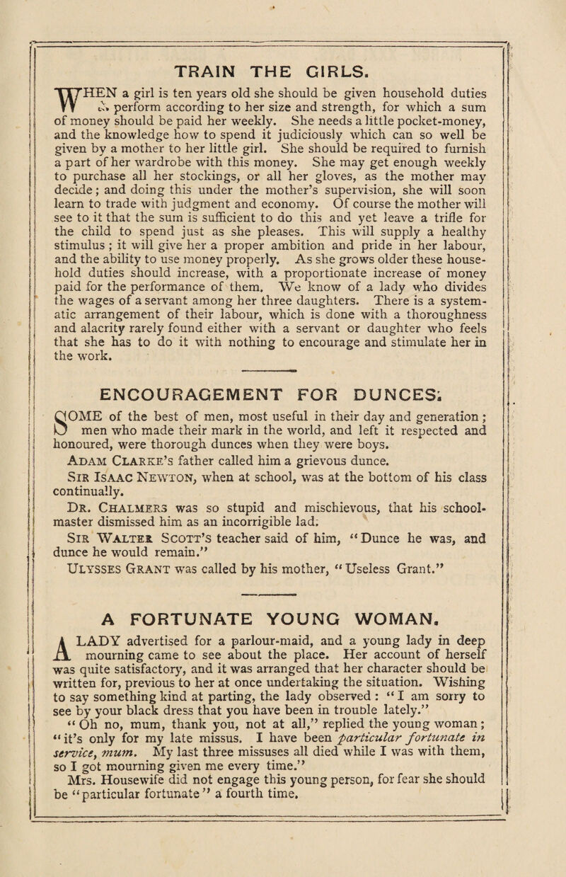 TRAIN THE GIRLS. WHEN a girl is ten years old she should be given household duties t>» perform according to her size and strength, for which a sum of money should be paid her weekly. She needs a little pocket-money, and the knowledge how to spend it judiciously which can so well be given by a mother to her little girl. She should be required to furnish a part of her wardrobe with this money. She may get enough weekly to purchase all her stockings, or all her gloves, as the mother may decide; and doing this under the mother’s supervision, she will soon learn to trade with judgment and economy. Of course the mother will see to it that the sum is sufficient to do this and yet leave a trifle for the child to spend just as she pleases. This will supply a healthy stimulus ; it will give her a proper ambition and pride in her labour, and the ability to use money properly. As she grows older these house¬ hold duties should increase, with a proportionate increase of money paid for the performance of them. We know of a lady who divides the wages of a servant among her three daughters. There is a system¬ atic arrangement of their labour, which is done with a thoroughness and alacrity rarely found either with a servant or daughter who feels that she has to do it with nothing to encourage and stimulate her in the work. ENCOURAGEMENT FOR DUNCES; SOME of the best of men, most useful in their day and generation; men who made their mark in the world, and left it respected and honoured, were thorough dunces when they were boys. Adam Clarke’s father called him a grievous dunce. Sir Isaac Newton, when at school, was at the bottom of his class continually. Dr. Chalmers was so stupid and mischievous, that his school¬ master dismissed him as an incorrigible lad; Sir Walter Scott’s teacher said of him, “ Dunce he was, and dunce he would remain. Ulysses Grant was called by his mother, “Useless Grant. A FORTUNATE YOUNG WOMAN. A LADY advertised for a parlour-maid, and a young lady in deep mourning came to see about the place. Her account of herself was quite satisfactory, and it was arranged that her character should be written for, previous to her at once undertaking the situation. Wishing to say something kind at parting, the lady observed : “I am sorry to see by your black dress that you have been in trouble lately. “Oh no, mum, thank you, not at all, replied the young woman; “ it’s only for my late missus. I have been particular fortunate in servicet mum. My last three missuses all died while I was with them, so I got mourning given me every time. Mrs. Housewife did not engage this young person, for fear she should be “particular fortunate a fourth time.