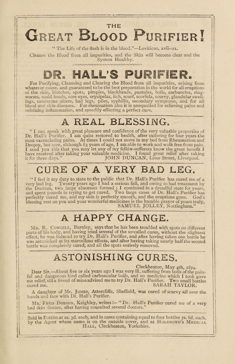 THE ^ i; I Great Blood Purifier I ! I “ The Life of the flesh is in the blood.”—Leviticus, xvii--n. Cleanse the Blood from all impurities, and the Skin will become clear and the System Healthy. DR. HALL’S PURIFIER. For Purifying, Cleansing and Clearing the Blood from all impurities, arising from whatever cause, and guaranteed to be the best preparation in the world for ali eruptions of the skin, blotches, spots, pimples, blackheads, pustules, boils, carbuncles, ring¬ worms, scald heads, sore eyes, erysipelas, itch, scurf, scorfula, scurvy, glandular swell¬ ings, cancerous ulcers, bad legs, piles, syphillis, secondary symptoms, and for all blood and skin diseases. For rheumatism also it is unequalled for relieving pains and subduing inflammation, and speedily effecting a perfect cure. A REAL BLESSING. i “ I can speak with great pleasure and confidence of the very valuable properties of Dr. Hall’s Purifier. I am quite restored to health, after suffering for four years the most excruciating pains. At times I could not move in my bed from Rheumatism and Dropsy, but now, although 63 years of age, I am able to work and walk free from pain. I send you this that you may let any of my fellow-sufferers know the great benefit I have received after taking your valuable medicine. I found great relief after taking it for three days.” JOHN DUNCAN, Lime Street, Liverpool. CURE OF A VERY BAD LEG. “ I feel it my duty to state to the public that Dr. Hall’s Purifier has cured me of a very bad leg. Twenty years ago I had a serious fall, and owing to bad treatment by the Doctors, two large abscesses formed ; I continued in a dreadful state for years, and spent pounds in trying to get cured. Two large cases of Dr. Hall’s Purifier has perfectly cured me, and my skin is perfectly smooth, and the eruptions gone. God’s blessing rest on you and your wonderful medicines is the humble prayer of yours truly, SAMUEL JOLLEY, Nottingham.” A HAPPY CHANGE. Mr. R. Cowgill, Burnley, says that, he has been troubled with spots on different parts of his body, and having tried several of the so-called cures, without the slightest effect, he was induced to try Dr. Hall’s Purifier, and after having taken one bottle he was astonished at its marvellous effects, and after having taking nearly half the second bottle was completely cured, and all the spots entirely removed. ASTONISHING CURES. Cfleckheaton, May 4th, 1874. Dear Sir,—About five or six years ago I was very ill, suffering from boils of the pain¬ ful and dangerous kind called carbuncular boils, and no medicine which I took gave me relief, till a friend of mine advised me to try Dr. Hall’s Purifier. Two small bottles cured me. SARAH TAYLOR. A daughter of Mr. Jones, Attercliffe, Sheffield, was cured of scurvy-all over the hands and face with Dr. Hall’s Purifier. Mr. Fred Dobson, Keighley, writes “ Dr. Hall’s Purifier cured me of a very bad skin disease, after having consulted several doctors.” Sold in Bottles at 2s. 3d. each, and in cases containing equal to four bottles 7s. 6d. each, by the Agent whose name is on the outside cover, and at Holdroyd’s Medical Hall, Cleckheaton, Yorkshire.