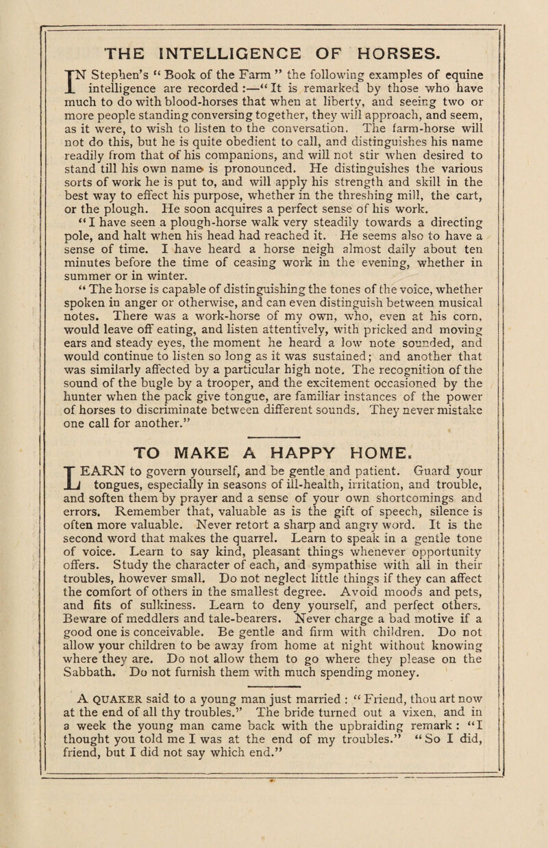 IN Stephen’s “ Book of the Farm ” the following examples of equine intelligence are recorded :—“ It is remarked by those who have much to do with blood-horses that when at liberty, and seeing two or more people standing conversing together, they will approach, and seem, as it were, to wish to listen to the conversation. The farm-horse will not do this, but he is quite obedient to call, and distinguishes his name readily from that of his companions, and will not stir when desired to stand till his own name is pronounced. He distinguishes the various sorts of work he is put to, and will apply his strength and skill in the best way to effect his purpose, whether in the threshing mill, the cart, or the plough. He soon acquires a perfect sense of his work. “I have seen a plough-horse walk very steadily towards a directing pole, and halt when his head had reached it. He seems also to have a sense of time. I have heard a horse neigh almost daily about ten minutes before the time of ceasing work in the evening, whether in summer or in winter. “ The horse is capable of distinguishing the tones of the voice, whether spoken in anger or otherwise, and can even distinguish between musical notes. There was a work-horse of my own, who, even at his corn, would leave off eating, and listen attentively, with pricked and moving ears and steady eyes, the moment he heard a low note sounded, and would continue to listen so long as it was sustained; and another that was similarly affected by a particular high note. The recognition of the sound of the bugle by a trooper, and the excitement occasioned by the hunter when the pack give tongue, are familiar instances of the power of horses to discriminate between different sounds. They never mistake one call for another.” TO MAKE A HAPPY HOME. LEARN to govern yourself, and be gentle and patient. Guard your tongues, especially in seasons of ill-health, irritation, and trouble, and soften them by prayer and a sense of your own shortcomings and errors. Remember that, valuable as is the gift of speech, silence is often more valuable. Never retort a sharp and angry word. It is the second word that makes the quarrel. Learn to speak in a gentle tone of voice. Learn to say kind, pleasant things whenever opportunity offers. Study the character of each, and sympathise with all in their troubles, however small. Do not neglect little things if they can affect the comfort of others in the smallest degree. Avoid moods and pets, and fits of sulkiness. Learn to deny yourself, and perfect others. Beware of meddlers and tale-bearers. Never charge a bad motive if a good one is conceivable. Be gentle and firm with children. Do not allow your children to be away from home at night without knowing where they are. Do not allow them to go where they please on the Sabbath. Do not furnish them with much spending money. A QUAKER said to a young man just married : “ Friend, thou art now at the end of all thy troubles.” The bride turned out a vixen, and in a week the young man came back with the upbraiding remark : “I thought you told me I was at the end of my troubles.” “So I did,