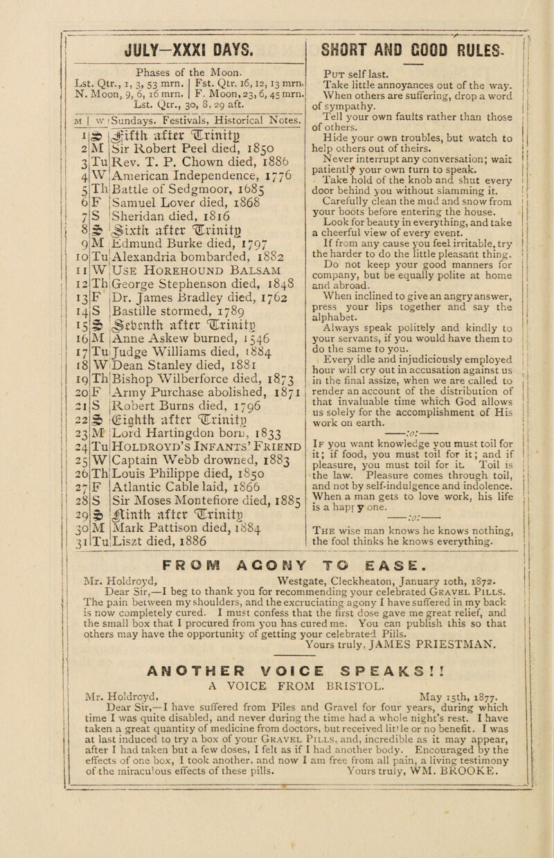 Phases of the Moon. Lst. Qtr., i, 3, S3 mm. N. Moon, 9, 6, 16 mrn. Lst. Qcr., 30, 8, 29 aft. Fst. Qtr. 16,12, 13 mrn. F. Moon, 23, 6, 45 mrn. M 1 2 3 4 5 6 7 8 9 10 11 12 13 14 15 16 17 18 IQ 20 21 22 23 24 25 26 27 28 29 30 31 w (Sundays. Festivals, Historical Notes. Sb |Jfifth after vErmitg M j Sir Robert Peel died, 1850 TujRev. T. P. Chown died, 1886 W[American Independence, 1776 TlilBattle of Sedgmoor, 1685 F j Samuel Lover died, 1868 S Sheridan died, 1816 3? ‘c^ixth after %xxnity M Fdmund Burke died, 1797 Tu| Alexandria bombarded, 1882 WjUsE Horehound Balsam ThjGeorge Stephenson died, 1848 F jDr. James Bradley died, 1762 S [Bastille stormed, 1789 5 'dsehenfh after Urinifg M jAnne Askew burned, 1546 TuiJudge Williams died, 1884 WiDean Stanley died, 1881 Th'Bishop Wilberforce died, 1873 F Army Purchase abolished, 1871 S [Robert Burns died, 1796 § ((Eighth after JEhinitp M Ford Hartingdon born, 1833 TuiHoldroyd’s Infants’ Friend WjCaptain Webb drowned, 1883 ThiLouis Philippe died, 1850 F Atlantic Cable laid, 1866 S Sir Moses Montefiore died, 1885 ib JJiath after carinttg M Mark Pattison died, 1884 Liszt died, 1886 Xu Put self last. Take little annoyances out of the way. When others are suffering, drop a word of sympathy. Tell your own faults rather than those of others. Hide your own troubles, but watch to help others out of theirs. Never interrupt any conversation; wait patiently your own turn to speak. Take hold of the knob and shut every door behind you without slamming it. Carefully clean the mud and snow from your boots before entering the house. Look for beauty in everything, and take a cheerful view of every event. If from any cause you feel irritable, try the harder to do the little pleasant thing. Do not keep your good manners for company, but be equally polite at home and abroad. When inclined to give an angry answer, press your lips together and say the alphabet. Always speak politely and kindly to your servants, if you would have them to do the same to you. Every idle and injudiciously employed hour will cry out in accusation against us in the final assize, when we are called to render an account of the distribution of that invaluable time which God allows us solely for the accomplishment of His work on earth. -:o:- F R O M AGOUY TO EASE Mr. Holdroyd, Westgate, Cleckheaton, January 10th, 1872. The pain between my shoulders, and the excruciating agony I have suffered in my back is now completely cured. I must confess that the first dose gave me great relief, and the small box that I procured from you has cured me. You can publish this so that others may have the opportunity of getting your celebrated Pills. Yours truly, JAMES PRIESTMAN. ANOTHER VOICE SPEAKS!! A VOICE FROM BRISTOL. Mr. Holdroyd, May 15th, 1877. Dear Sir,— I have suffered from Piles and Gravel for four years, during which time I was quite disabled, and never during the time had a whole night’s rest. I have taken a great quantity of medicine from doctors, but received litt le or no benefit. I was at last induced to try a box of your Gravel Pills, and, incredible as it may appear, after I had taken but a few doses, I felt as if I had another body. Encouraged by the effects of one box, I took another, and now I am free from all pain, a living testimony of the miraculous effects of these pills. Yours truly, WM. BROOKE. If you want knowledge you must toil for it; if food, you must toil for it; and if pleasure, you must toil for it. Toil is the law. Pleasure comes through toil, and not by self-indulgence and indolence. When a man gets to love work, his life is a hapf y one. -:o:- The wise man knows he knows nothing, the fool thinks he knows everything.