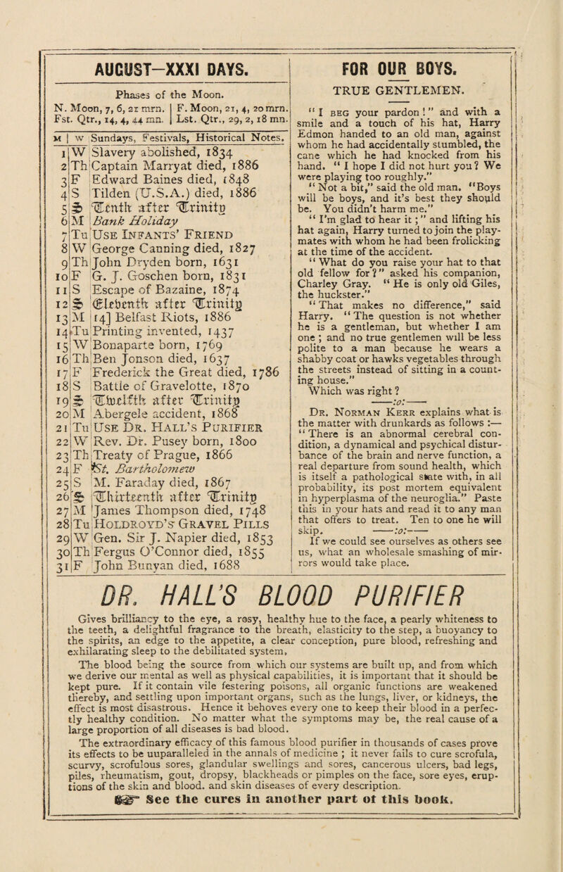 AUGUST—XXXI DAYS. Phases of the Moon. N. Moon, 7, 6, 21 mrn. Fst. Qtr., 14, 4, 44 mn. F. Moon, 21, 4, 20mrn. Lst. Qtr., 29, 2,18 mn. m | w Sundays, Festivals, Historical Notes. 7 8 9 10 11 12 1 W Slavery abolished, 1834 2 Th'Captain Marryat died, 1886 3 F Edward Baines died, {848 4 S Tilden (U.S.A.) died, 1886 5j3b r'Ccrtih after %xinitv M j Bank Holiday Tu Use Infants’ Friend W George Canning died, 1827 Th John Dryden born, 1631 F G. J. Goschen born, 1831 S Escape of Bazaine, 1874 3 €drbenih; after ^rinitg 13 M 14] Belfast Riots, 1886 14 Tu1 Printing invented, 1437 15 W Bonaparte born, 1769 i6Th'Ben Jonson. died, 1637 17 F Frederick the Great died, 1786 18 S Battle of Gravelotte, 1870 19 f* TThitifib after ^rhittg 20 M Abergele accident, 1868 21 Tn Use Dr. Hall’s Purifier W Rev. Dr. Pusey born, 1800 Th Treaty of Prague, 1866 F ySt. Bartholomew S M. Faraday died, 1867 3 ^lurtoTttlt after Trinitn M Janies Thompson died, 1748 Tu Holdroyd’s- Gravel Pills W Gen. Sir J. Napier died, 1853 Th Fergus O’Connor died, 1855 F John Bunyan died, 1688 22 23 24 25 26 27 28 29 30 31 FOR OUR BOYS. TRUE GENTLEMEN. “I beg your pardon!” and with a smile and a touch of his hat, Harry Edmon handed to an old man, against whom he had accidentally stumbled, the cane which he had knocked from his hand. “ I hope I did not hurt you? We were playing too roughly.” “ Not a bit,” said the old man. “Boys will be boys, and it’s best they should be. You didn’t harm me.” “ I’m glad to hear it; ” and lifting his hat again, Harry turned to join the play¬ mates with whom he had been frolicking at the time of the accident. ‘1 What do you raise your hat to that old fellow for?” asked his companion, Charley Gray. “ He is only old Giles, the huckster.” “ That makes no difference, said Harry. “ The question is not whether he is a gentleman, but whether I am one ; and no true gentlemen will be less polite to a man because he wears a shabby coat or hawks vegetables through the streets instead of sitting in a count¬ ing house.” Which was right ? Dr. Norman Kerr explains what is the matter with drunkards as follows :— “There is an abnormal cerebral con¬ dition, a dynamical and psychical distur¬ bance of the brain and nerve function, a real departure from sound health, which is itself a pathological slate with, in all probability, its post mortem equivalent in hyperplasma of the neuroglia.” Paste this in your hats and read it to any man that offers to treat. Ten to one he will skip. -:o:- If v/e could see ourselves as others see us, what an wholesale smashing of mir¬ rors would take place. DR, HALLS BLOOD PURIFIER Gives brilliancy to the eye, a rosy, healthy hue to the face, a pearly whiteness to the teeth, a delightful fragrance to the breath, elasticity to the step, a buoyancy to the spirits, an edge to the appetite, a clear conception, pure blood, refreshing and exhilarating sleep to the debilitated system, The blood being the source from which our systems are built up, and from which we derive our mental as well as physical capabilities, it is important that it should be kept pure. If it contain vile festering poisons, all organic functions are weakened thereby, and settling upon important organs, such as the lungs, liver, or kidneys, the effect is most disastrous. Hence it behoves every one to keep their blood in a perfec¬ tly healthy condition. No matter what the symptoms may be, the real cause of a large proportion of all diseases is bad blood. The extraordinary efficacy of this famous blood purifier in thousands of cases prove its effects to be uuparalleled in the annals of medicine ; it never fails to cure scrofula, scurvy, scrofulous sores, glandular swellings and_ sores, cancerous ulcers, bad legs, piles, rheumatism, gout, dropsy, blackheads or pimples on the face, sore eyes, erup¬ tions of the skin and blood, and skin diseases of every description. See the cures in another part ot this hook.