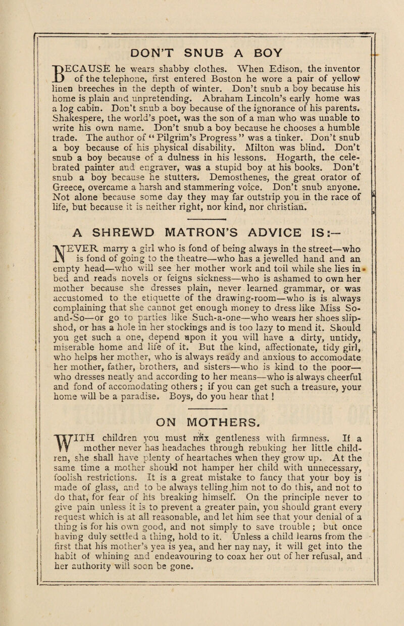 DON’T SNUB A BOY BECAUSE he wears shabby clothes. When Edison, the inventor of the telephone, first entered Boston he wore a pair of yellow linen breeches in the depth of winter. Don’t snub a boy because his home is plain and unpretending. Abraham Lincoln’s early home was a log cabin. Don’t snub a boy because of the ignorance of his parents. Shakespere, the world’s poet, was the son of a man who was unable to write his own name. Don’t snub a boy because he chooses a humble trade. The author of “ Pilgrim’s Progress ” was a tinker. Don’t snub a boy because of his physical disability. Milton was blind. Don’t snub a boy because of a dulness in his lessons. Hogarth, the cele¬ brated painter and engraver, was a stupid boy at his books. Don’t snub a boy because he stutters. Demosthenes, the great orator of Greece, overcame a harsh and stammering voice. Don’t snub anyone. Not alone because some day they may far outstrip you in the race of ‘ life, but because it is neither right, nor kind, nor Christian. A SHREWD MATRON’S ADVICE IS:— '\TEVER marry a girl who is fond of being always in the street—who is fond of going to the theatre—who has a jewelled hand and an empty head—who will see her mother work and toil while she lies in * bed and reads novels or feigns sickness—who is ashamed to own her mother because she dresses plain, never learned grammar, or was accustomed to the etiquette of the drawing-room—who is is always complaining that she cannot get enough money to dress like Miss So- and-So—or go to parties like Such-a-one—who wears her shoes slip¬ shod, or has a hole in her stockings and is too lazy to mend it. Should you get such a one, depend upon it you will have a dirty, untidy, miserable home and life of it. But the kind, affectionate, tidy girl, who helps her mother, who is always ready and anxious to accomodate her mother, father, brothers, and sisters—who is kind to the poor— who dresses neatly and according to her means—who is always cheerful and fond of accomodating others ; if you can get such a treasure, your home will be a paradise. Boys, do you hear that! ON MOTHERS. WITH children you must rrnx gentleness with firmness. If a mother never has headaches through rebuking her little child¬ ren, she shall have plenty of heartaches when they grow up. At the same time a mother should not hamper her child with unnecessary, foolish restrictions. It is a great mistake to fancy that your boy is made of glass, and to be always telling him not to do this, and not to do that, for fear of his breaking himself. On the principle never to give pain unless it is to prevent a greater pain, you should grant every request which is at all reasonable, and let him see that your denial of a thing is for his own good, and not simply to save trouble ; but once having duly settled a thing, hold to it. Unless a child learns from the first that his mother’s yea is yea, and her nay nay, it will get into the habit of whining and endeavouring to coax her out of her refusal, and her authority will soon be gone.