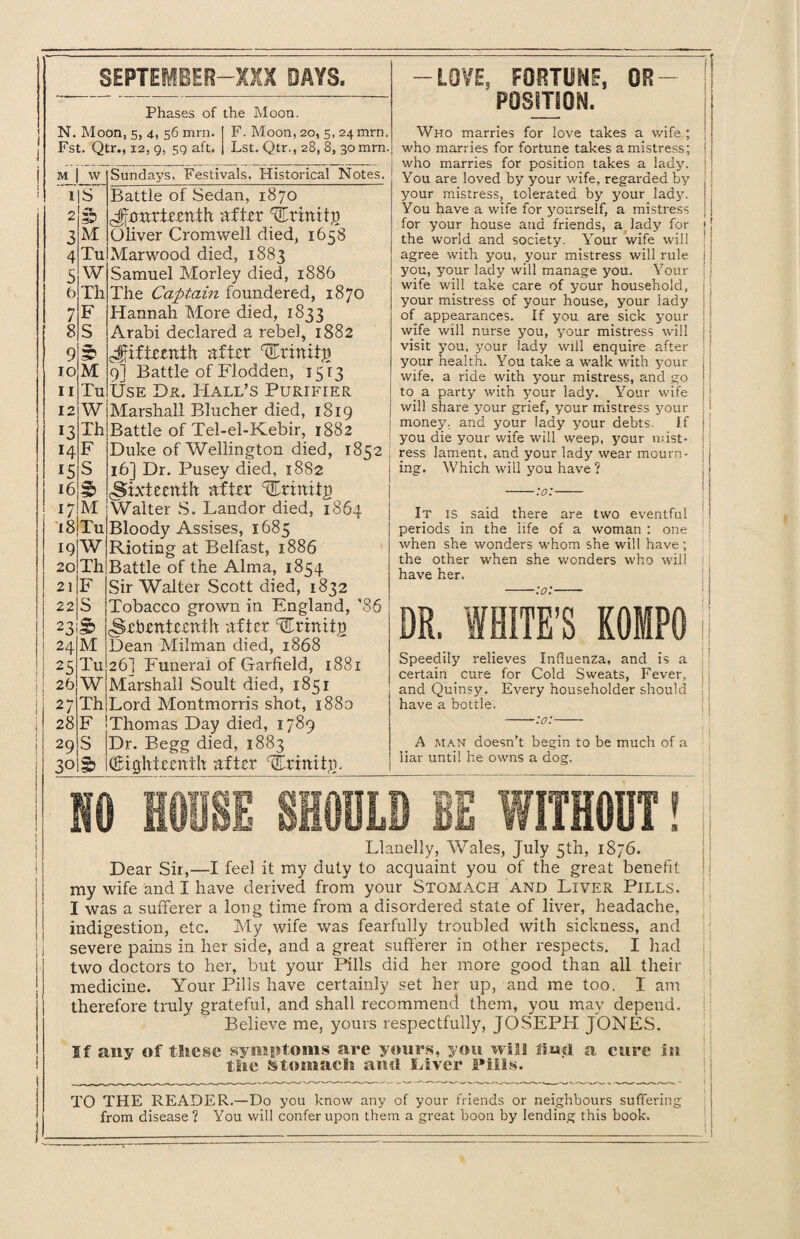 N. Moon, 5, 4, 56 mrn. F. Moon, 20, 5, 24 mrn. Fst. Qtr., 12, 9. 59 aft. Lst. Qtr., 28, 8, 30 mrn. M w Sundays. Festivals, Historical Notes. I S Battle of Sedan, 1870 £> ^rnnriernih after 'STrmitp 3 M Oliver Ci'omwell died, 1658 4 Tu Marwood died, 1883 5 W Samuel Morley died, 1886 6 Th The Captain foundered, 1870 7 F Hannah More died, 1833 8 S Arabi declared a rebel, 1882 9 3T fifteenth after trinity} 10 M 9I Battle of Flodden, 1513 11 Tu Use Dr. Hall’s Purifier 12 W Marshall Blucher died, 1819 13 Th Battle of Tel-el-Kebir, 1882 14 F Duke of Wellington died, 1852 15 S 16] Dr. Pusey died, 1882 16 3> (Sixteenth after ^rtmig 17 M Walter S. Landor died, 1864 18 Tu Bloody Assises, 1685 19 W Rioting at Belfast, 1886 20 Th Battle of the Alma, 1854 21 F Sir Walter Scott died, 1832 22 S Tobacco grown in England, ’86 23 S> Seventeenth after 'fEriniig 24 M Dean Milman died, 1868 2S Tu 26] Funeral of Garfield, 1881 26 W Marshall Soult died, 1851 27 Th Lord Montmorris shot, 1880 28 F Thomas Day died, 1789 29 S Dr. Begg died, 1883 30 1? (Eighteenth after 'fErinitg. -LOVE, FORTUNE, DE¬ POSITION. Who marries for love takes a wife ; who marries for fortune takes a mistress; who marries for position takes a lady. You are loved by your wife, regarded by your mistress, tolerated by your lady. You have a wife for yourself, a mistress for your house and friends, a lady for the world and society. Your wife will agree with you, your mistress will rule you, your lady will manage you. Your wife will take care of your household, your mistress of your house, your lady of appearances. If you are sick your wife will nurse you, your mistress will visit you, your lady will enquire after your health. You take a walk with your wife, a ride with your mistress, and go to a party with your lady. Your wife will share your grief, your mistress 5rour money, and your lady your debts. If you die your wife will weep, your mist¬ ress lament, and your lady wear mourn¬ ing. Which will you have ? -:o:- It is said there are two eventful periods in the life of a woman : one when she wonders whom she will have; the other when she wonders who will have her. -:o:- Speedily relieves Influenza, and is a certain cure for Cold Sweats, Fever, and Quinsy. Every householder should have a bottle. -:o:- A man doesn’t begin to be much of a liar until he owns a dog. Llanelly, Wales, July 5th, 1876. Dear Sir,—I feel it my duty to acquaint you of the great benefit: my wife and I have derived from your Stomach and Liver Pills. I was a sufferer a long time from a disordered state of liver, headache, I indigestion, etc. My wife was fearfully troubled with sickness, and ) severe pains in her side, and a great sufferer in other respects. I had two doctors to her, but your Pills did her more good than all their medicine. Your Pills have certainly set her up, and me too. I am therefore truly grateful, and shall recommend them, you may depend. Believe me, yours respectfully, JOSEPH JONES. If any of these symptoms are yours, you will fio.d a cure in the Stomach and Liver Fills. TO THE READER.—Do you know any of your friends or neighbours suffering from disease ? You will confer upon them a great boon by lending this book. 1 I! 1 i ;