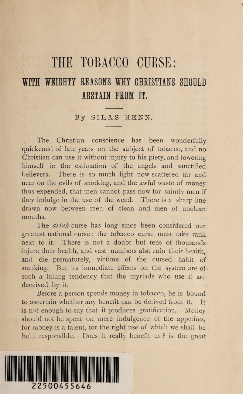 THE TOBACCO CURSE: WITH WEIGHTY REASONS WHY CHRISTIANS SHOULD ABSTAIN FROM IT, By SIIxAS HKKN. The Christian conscience has been wonderfully quickened of late years on the subject of tobacco, and no Christian can use it without injury to his piety, and lowering himself in the estimation of the angels and sanctified believers. There is so much light now scattered far and near on the evils of smoking, and the awful waste of money thus expended, that men cannot pass now for saintly men if they indulge in the use of the weed. There is a sharp line drawn now between men of clean and men of unclean mouths. The drink curse has long since been considered our greatest national curse; the tobacco curse must take rank next to it. There is not a doubt but tens of thousands injure their health, and vast numbers also ruin their health, and die prematurely, victims of the cursed habit of smoking. But its immediate effects on the system are of such a lulling tendency that the myriads who use it are deceived by it. Before a person spends money in tobacco, he is bound to ascertain whether any benefit can be derived from it. It is not enough to say that it produces gratification. Money should not be spent on mere indulgence of the appetites, for money is a talent, lor the right use of which we shall be hell responsible. Does it really benefit us? is the great