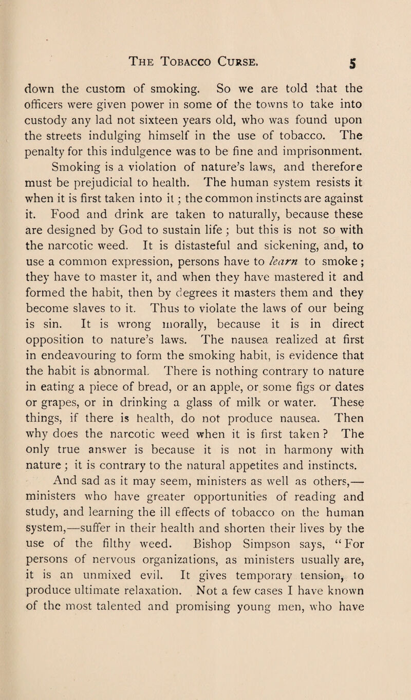 down the custom of smoking. So we are told that the officers were given power in some of the towns to take into custody any lad not sixteen years old, who was found upon the streets indulging himself in the use of tobacco. The penalty for this indulgence was to be fine and imprisonment. Smoking is a violation of nature’s laws, and therefore must be prejudicial to health. The human system resists it when it is first taken into it; the common instincts are against it. Food and drink are taken to naturally, because these are designed by God to sustain life; but this is not so with the narcotic weed. It is distasteful and sickening, and, to use a common expression, persons have to learn to smoke; they have to master it, and when they have mastered it and formed the habit, then by degrees it masters them and they become slaves to it. Thus to violate the laws of our being is sin. It is wrong morally, because it is in direct opposition to nature’s laws. The nausea realized at first in endeavouring to form the smoking habit, is evidence that the habit is abnormal. There is nothing contrary to nature in eating a piece of bread, or an apple, or some figs or dates or grapes, or in drinking a glass of milk or water. These things, if there is health, do not produce nausea. Then why does the narcotic weed when it is first taken ? The only true answer is because it is not in harmony with nature; it is contrary to the natural appetites and instincts. And sad as it may seem, ministers as well as others,— ministers who have greater opportunities of reading and study, and learning the ill effects of tobacco on the human system,—suffer in their health and shorten their lives by the use of the filthy weed. Bishop Simpson says, “ For persons of nervous organizations, as ministers usually are, it is an unmixed evil. It gives temporary tension, to produce ultimate relaxation. Not a few cases I have known of the most talented and promising young men, who have