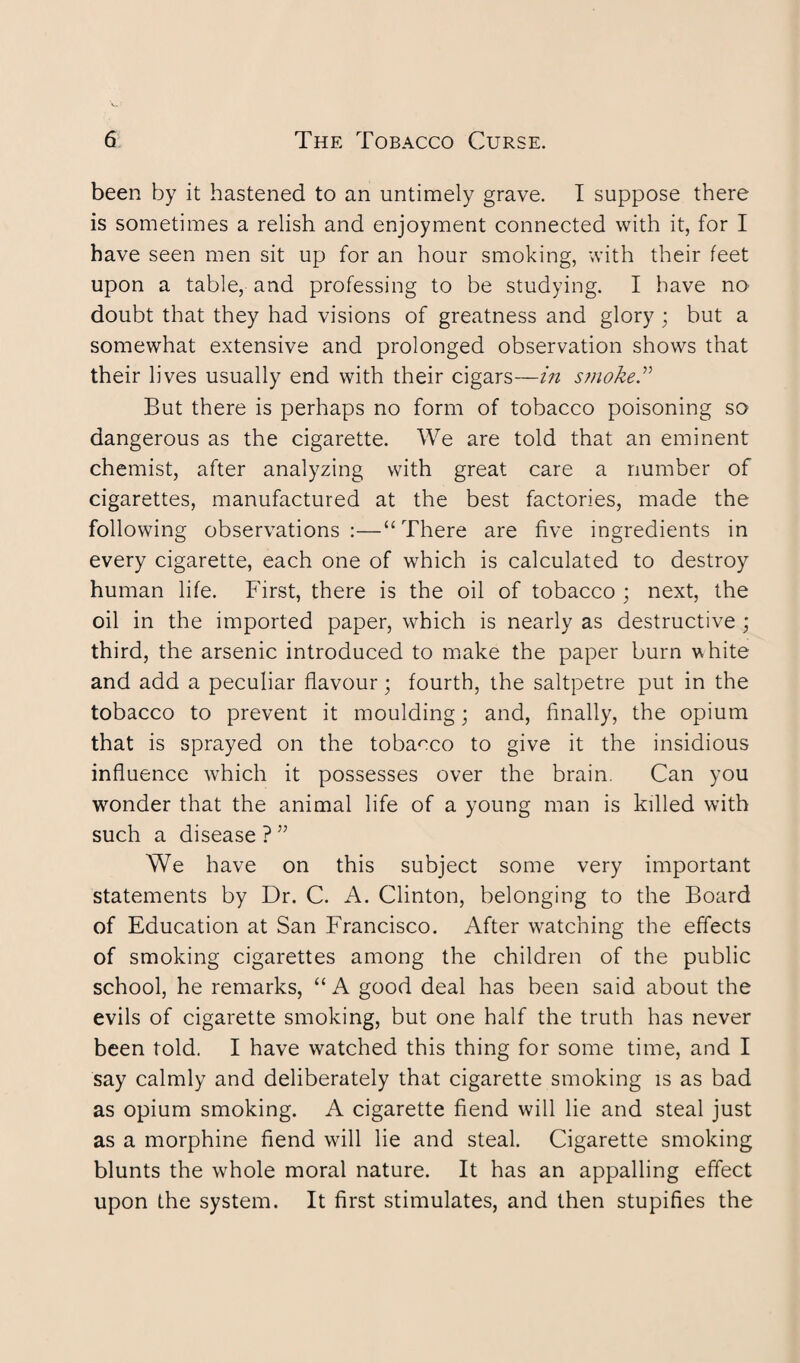 been by it hastened to an untimely grave. I suppose there is sometimes a relish and enjoyment connected with it, for I have seen men sit up for an hour smoking, with their feet upon a table, and professing to be studying. I have no doubt that they had visions of greatness and glory; but a somewhat extensive and prolonged observation shows that their lives usually end with their cigars—in smoke ” But there is perhaps no form of tobacco poisoning so dangerous as the cigarette. We are told that an eminent chemist, after analyzing with great care a number of cigarettes, manufactured at the best factories, made the following observations :—“ There are five ingredients in every cigarette, each one of which is calculated to destroy human life. First, there is the oil of tobacco ; next, the oil in the imported paper, which is nearly as destructive ; third, the arsenic introduced to make the paper burn white and add a peculiar flavour; fourth, the saltpetre put in the tobacco to prevent it moulding; and, finally, the opium that is sprayed on the tobacco to give it the insidious influence which it possesses over the brain. Can you wonder that the animal life of a young man is killed with such a disease?” We have on this subject some very important statements by Dr. C. A. Clinton, belonging to the Board of Education at San Francisco. After watching the effects of smoking cigarettes among the children of the public school, he remarks, “ A good deal has been said about the evils of cigarette smoking, but one half the truth has never been told. I have watched this thing for some time, and I say calmly and deliberately that cigarette smoking is as bad as opium smoking. A cigarette fiend will lie and steal just as a morphine fiend will lie and steal. Cigarette smoking blunts the whole moral nature. It has an appalling effect upon the system. It first stimulates, and then stupifies the