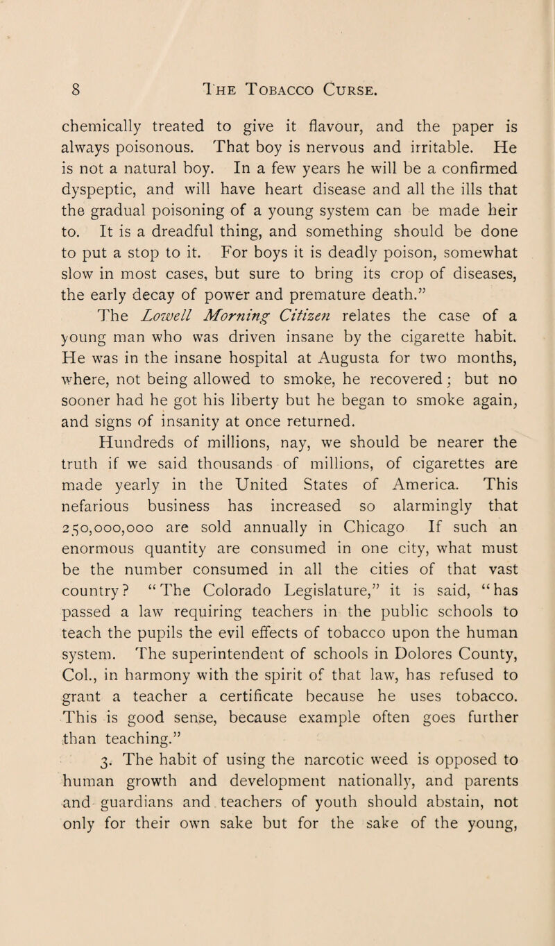 chemically treated to give it flavour, and the paper is always poisonous. That boy is nervous and irritable. He is not a natural boy. In a few years he will be a confirmed dyspeptic, and will have heart disease and all the ills that the gradual poisoning of a young system can be made heir to. It is a dreadful thing, and something should be done to put a stop to it. For boys it is deadly poison, somewhat slow in most cases, but sure to bring its crop of diseases, the early decay of power and premature death.” The Lowell Morning Citizen relates the case of a young man who was driven insane by the cigarette habit. He was in the insane hospital at Augusta for two months, where, not being allowed to smoke, he recovered; but no sooner had he got his liberty but he began to smoke again, and signs of insanity at once returned. Hundreds of millions, nay, we should be nearer the truth if we said thousands of millions, of cigarettes are made yearly in the United States of America. This nefarious business has increased so alarmingly that 250,000,000 are sold annually in Chicago If such an enormous quantity are consumed in one city, what must be the number consumed in all the cities of that vast country? “The Colorado Legislature,” it is said, “has passed a law requiring teachers in the public schools to teach the pupils the evil effects of tobacco upon the human system. The superintendent of schools in Dolores County, Col., in harmony with the spirit of that law, has refused to grant a teacher a certificate because he uses tobacco. This is good sense, because example often goes further than teaching.” 3. The habit of using the narcotic weed is opposed to human growth and development nationally, and parents and guardians and teachers of youth should abstain, not only for their own sake but for the sake of the young,