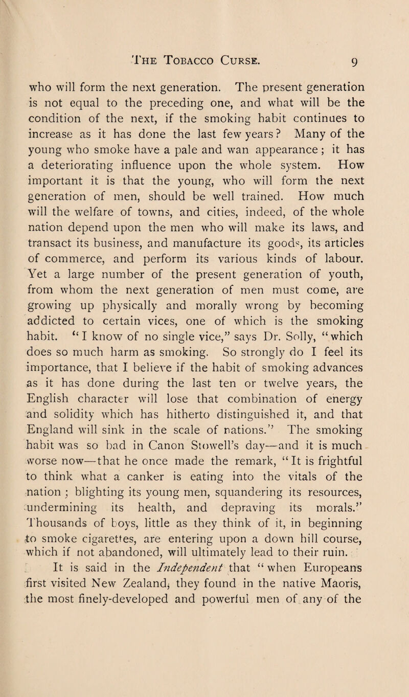 who will form the next generation. The present generation is not equal to the preceding one, and what will be the condition of the next, if the smoking habit continues to increase as it has done the last few years ? Many of the young who smoke have a pale and wan appearance ; it has a deteriorating influence upon the whole system. How important it is that the young, who will form the next generation of men, should be well trained. How much will the welfare of towns, and cities, indeed, of the whole nation depend upon the men who will make its laws, and transact its business, and manufacture its goods, its articles of commerce, and perform its various kinds of labour. Yet a large number of the present generation of youth, from whom the next generation of men must come, are growing up physically and morally wrong by becoming addicted to certain vices, one of which is the smoking habit. “ I know of no single vice,” says Dr. Solly, “which does so much harm as smoking. So strongly do I feel its importance, that I believe if the habit of smoking advances as it has done during the last ten or twelve years, the English character will lose that combination of energy and solidity which has hitherto distinguished it, and that England will sink in the scale of nations.’’ The smoking habit was so bad in Canon Stowell’s day—and it is much worse now—that he once made the remark, “It is frightful to think what a canker is eating into the vitals of the nation ; blighting its young men, squandering its resources, undermining its health, and depraving its morals.” t housands of boys, little as they think of it, in beginning bo smoke cigarettes, are entering upon a down hill course, which if not abandoned, will ultimately lead to their ruin. It is said in the Independent that “ when Europeans first visited New Zealand* they found in the native Maoris, the most finely-developed and powerful men of any of the