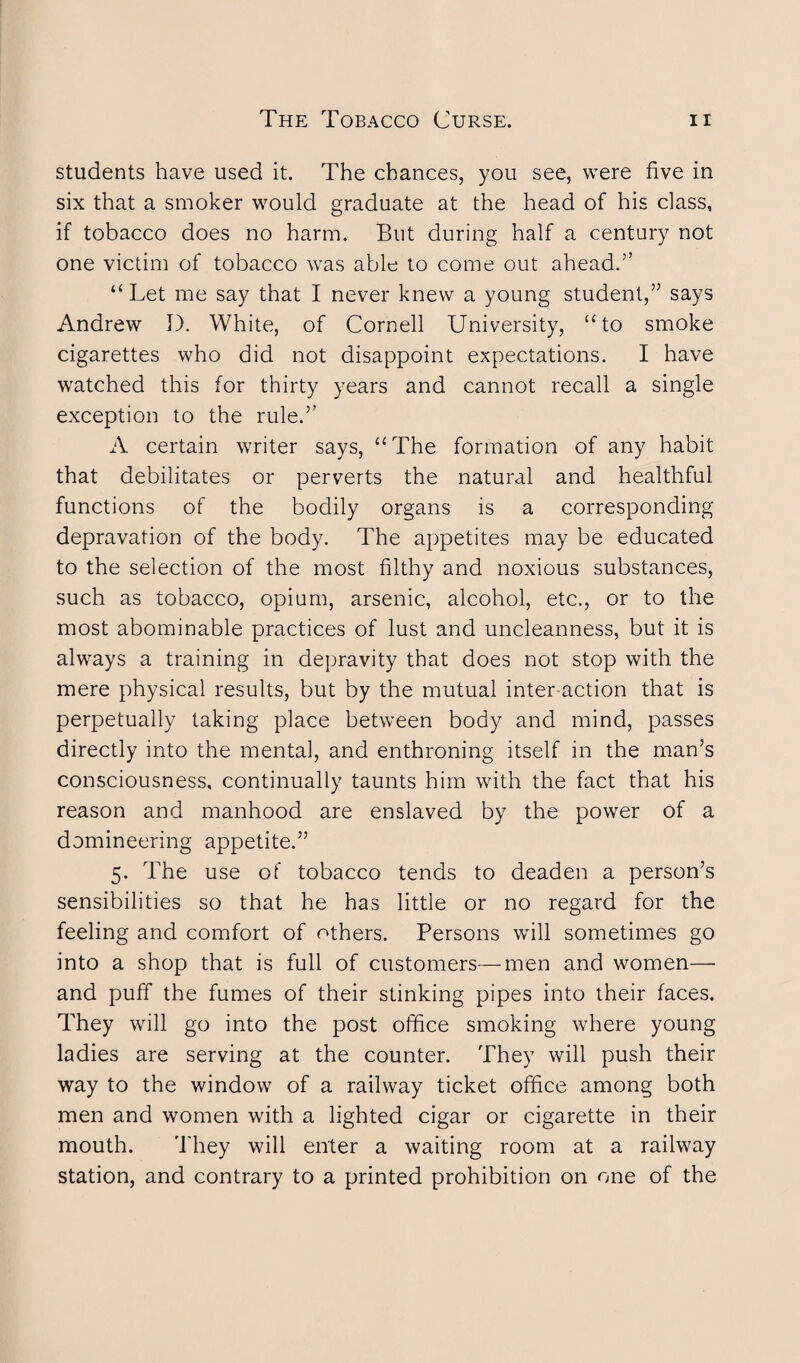 students have used it. The chances, you see, were five in six that a smoker would graduate at the head of his class, if tobacco does no harm. But during half a century not one victim of tobacco was able to come out ahead.” “Let me say that I never knew a young student,” says Andrew I). White, of Cornell University, “to smoke cigarettes who did not disappoint expectations. I have watched this for thirty years and cannot recall a single exception to the rule.” A certain writer says, “The formation of any habit that debilitates or perverts the natural and healthful functions of the bodily organs is a corresponding depravation of the body. The appetites may be educated to the selection of the most filthy and noxious substances, such as tobacco, opium, arsenic, alcohol, etc., or to the most abominable practices of lust and uncleanness, but it is always a training in depravity that does not stop with the mere physical results, but by the mutual inter action that is perpetually taking place between body and mind, passes directly into the mental, and enthroning itself in the man’s consciousness, continually taunts him with the fact that his reason and manhood are enslaved by the power of a domineering appetite.” 5. The use of tobacco tends to deaden a person’s sensibilities so that he has little or no regard for the feeling and comfort of others. Persons will sometimes go into a shop that is full of customers—men and women— and puff the fumes of their stinking pipes into their faces. They will go into the post office smoking where young ladies are serving at the counter. They will push their way to the window of a railway ticket office among both men and women with a lighted cigar or cigarette in their mouth. They will enter a waiting room at a railway station, and contrary to a printed prohibition on one of the