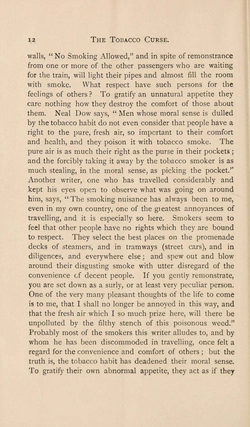 walls, “ No Smoking Allowed,” and in spite of remonstrance from one or more of the other passengers who are waiting for the train, will light their pipes and almost fill the room with smoke. What respect have such persons for the feelings of others? To gratify an unnatural appetite they care nothing how they destroy the comfort of those about them. Neal Dow says, “ Men whose moral sense is dulled by the tobacco habit do not even consider that people have a right to the pure, fresh air, so important to their comfort and health, and they poison it with tobacco smoke. The pure air is as much their right as the purse in their pockets; and the forcibly taking it away by the tobacco smoker is as much stealing, in the moral sense, as picking the pocket.’’ Another writer, one who has travelled considerably and kept his eyes open to observe what was going on around him, says, “The smoking nuisance has always been to me, even in my own country, one of the gieatest annoyances of travelling, and it is especially so here. Smokers seem to feel that other people have no rights which they are bound to respect. They select the best places on the promenade decks of steamers, and in tramways (street cars), and in diligences, and everywhere else; and spew out and blow around their disgusting smoke with utter disregard of the convenience cf decent people. If you gently remonstrate, you are set down as a surly, or at least very peculiar person. One of the very many pleasant thoughts of the life to come is to me, that I shall no longer be annoyed in this way, and that the fresh air which I so much prize here, will there be unpolluted by the filthy stench of this poisonous weed.” Probably most of the smokers this writer alludes to, and by whom he has been discommoded in travelling, once felt a regard for the convenience and comfort of others ; but the truth is, the tobacco habit has deadened their moral sense. To gratify their own abnormal appetite, they act as if they