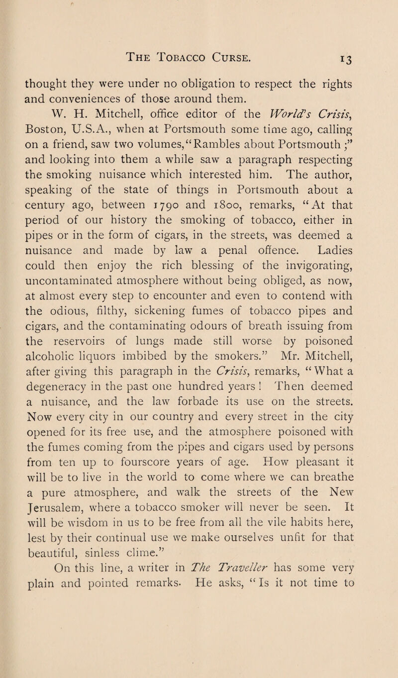 thought they were under no obligation to respect the rights and conveniences of those around them. W. H. Mitchell, office editor of the World’s Crisis, Boston, U.S.A., when at Portsmouth some time ago, calling on a friend, saw two volumes,“Rambles about Portsmouth and looking into them a while saw a paragraph respecting the smoking nuisance which interested him. The author, speaking of the state of things in Portsmouth about a century ago, between 1790 and 1800, remarks, “At that period of our history the smoking of tobacco, either in pipes or in the form of cigars, in the streets, was deemed a nuisance and made by law a penal offence. Ladies could then enjoy the rich blessing of the invigorating, uncontaminated atmosphere without being obliged, as now, at almost every step to encounter and even to contend with the odious, filthy, sickening fumes of tobacco pipes and cigars, and the contaminating odours of breath issuing from the reservoirs of lungs made still worse by poisoned alcoholic liquors imbibed by the smokers.” Mr. Mitchell, after giving this paragraph in the Crisis, remarks, “ What a degeneracy in the past one hundred years ! Then deemed a nuisance, and the law forbade its use on the streets. Now every city in our country and every street in the city opened for its free use, and the atmosphere poisoned with the fumes coming from the pipes and cigars used by persons from ten up to fourscore years of age. How pleasant it will be to live in the world to come where we can breathe a pure atmosphere, and walk the streets of the New Jerusalem, where a tobacco smoker will never be seen. It will be wisdom in us to be free from all the vile habits here, lest by their continual use we make ourselves unfit for that beautiful, sinless clime.” On this line, a writer in The Traveller has some very plain and pointed remarks. He asks, “ Is it not time to