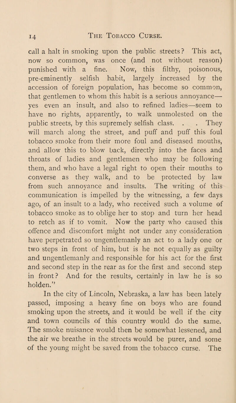 call a halt in smoking upon the public streets? This act, now so common, was once (and not without reason) punished with a fine. Now, this filthy, poisonous, pre-eminently selfish habit, largely increased by the accession of foreign population, has become so common, that gentlemen to whom this habit is a serious annoyance—- yes even an insult, and also to refined ladies—seem to have no rights, apparently, to walk unmolested on the public streets, by this supremely selfish class. . . They will march along the street, and puff and puff this foul tobacco smoke from their more foul and diseased mouths, and allow this to blow back, directly into the faces and throats of ladies and gentlemen who may be following them, and who have a legal right to open their mouths to converse as they walk, and to be protected by law from such annoyance and insults. The writing of this communication is impelled by the witnessing, a few days ago, of an insult to a lady, who received such a volume of tobacco smoke as to oblige her to stop and turn her head to retch as if to vomit. Now the party who caused this offence and discomfort might not under any consideration have perpetrated so ungentlemanly an act to a lady one or two steps in front of him, but is he not equally as guilty and ungentlemanly and responsible for his act for the first and second step in the rear as for the first and second step in front ? And for the results, certainly in law he is so holden.” In the city of Lincoln, Nebraska, a law has been lately passed, imposing a heavy fine on boys who are found smoking upon the streets, and it would be well if the city and town councils of this country would do the same. The smoke nuisance would then be somewhat lessened, and the air we breathe in the streets would be purer, and some of the young might be saved from the tobacco curse. The