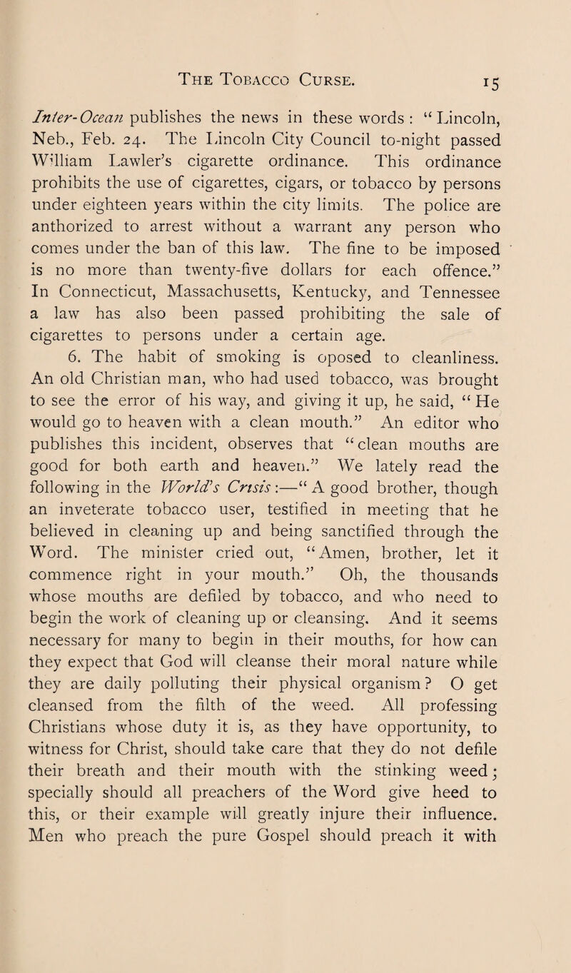 r5 Inter-Ocean publishes the news in these words : “Lincoln, Neb., Feb. 24. The Lincoln City Council to-night passed William Lawler’s cigarette ordinance. This ordinance prohibits the use of cigarettes, cigars, or tobacco by persons under eighteen years within the city limits. The police are anthorized to arrest without a warrant any person who comes under the ban of this law. The fine to be imposed is no more than twenty-five dollars for each offence.” In Connecticut, Massachusetts, Kentucky, and Tennessee a law has also been passed prohibiting the sale of cigarettes to persons under a certain age. 6. The habit of smoking is oposed to cleanliness. An old Christian man, who had used tobacco, was brought to see the error of his way, and giving it up, he said, “ He would go to heaven with a clean mouth.” An editor who publishes this incident, observes that “clean mouths are good for both earth and heaven.” We lately read the following in the World’s Crisis :—“ A good brother, though an inveterate tobacco user, testified in meeting that he believed in cleaning up and being sanctified through the Word. The minister cried out, “Amen, brother, let it commence right in your mouth.” Oh, the thousands whose mouths are defiled by tobacco, and who need to begin the work of cleaning up or cleansing. And it seems necessary for many to begin in their mouths, for how can they expect that God will cleanse their moral nature while they are daily polluting their physical organism ? O get cleansed from the filth of the weed. All professing Christians whose duty it is, as they have opportunity, to witness for Christ, should take care that they do not defile their breath and their mouth with the stinking weed• specially should all preachers of the Word give heed to this, or their example will greatly injure their influence. Men who preach the pure Gospel should preach it with