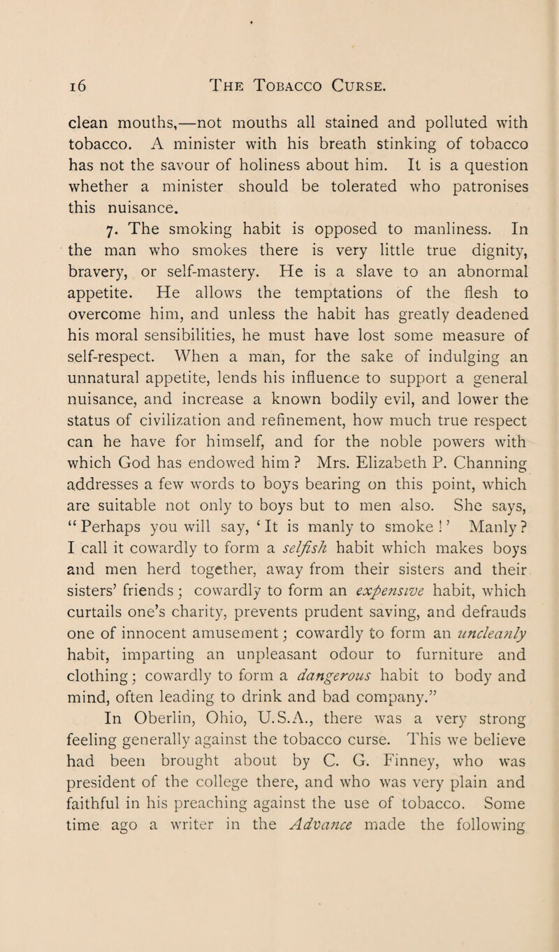 clean mouths,—not mouths all stained and polluted with tobacco. A minister with his breath stinking of tobacco has not the savour of holiness about him. It is a question whether a minister should be tolerated who patronises this nuisance. 7. The smoking habit is opposed to manliness. In the man who smokes there is very little true dignity, bravery, or self-mastery. He is a slave to an abnormal appetite. He allows the temptations of the flesh to overcome him, and unless the habit has greatly deadened his moral sensibilities, he must have lost some measure of self-respect. When a man, for the sake of indulging an unnatural appetite, lends his influence to support a general nuisance, and increase a known bodily evil, and lower the status of civilization and refinement, how much true respect can he have for himself, and for the noble powers with which God has endowed him ? Mrs. Elizabeth P. Channing addresses a few words to boys bearing on this point, which are suitable not only to boys but to men also. She says, “ Perhaps you will say, ‘ It is manly to smoke !5 Manly ? I call it cowardly to form a selfish habit which makes boys and men herd together, away from their sisters and their sisters’ friends; cowardly to form an expensive habit, which curtails one’s charity, prevents prudent saving, and defrauds one of innocent amusement; cowardly to form an uncleanly habit, imparting an unpleasant odour to furniture and clothing; cowardly to form a dangerous habit to body and mind, often leading to drink and bad company.” In Oberlin, Ohio, U. S.A., there was a very strong feeling generally against the tobacco curse. This we believe had been brought about by C. G. Finney, who was president of the college there, and who was very plain and faithful in his preaching against the use of tobacco. Some time ago a writer in the Advance made the following