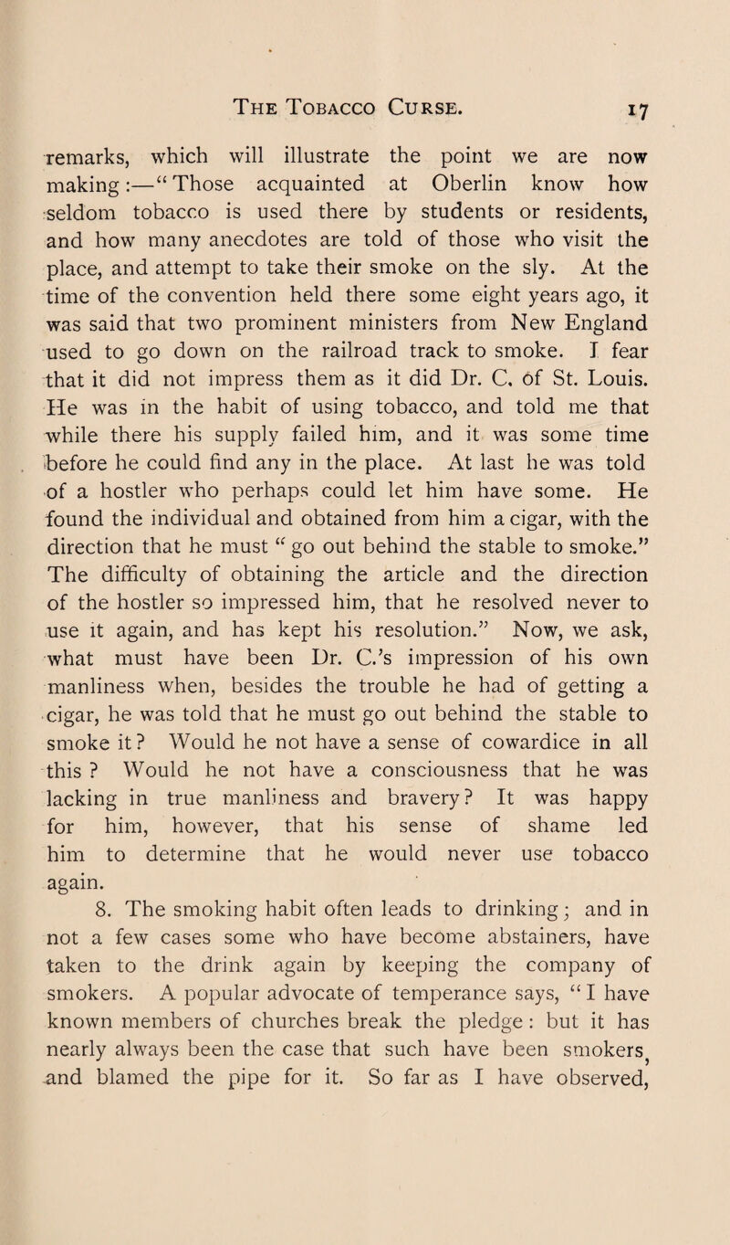 remarks, which will illustrate the point we are now making:—“ Those acquainted at Oberlin know how seldom tobacco is used there by students or residents, and how many anecdotes are told of those who visit the place, and attempt to take their smoke on the sly. At the time of the convention held there some eight years ago, it was said that two prominent ministers from New England used to go down on the railroad track to smoke. I fear that it did not impress them as it did Dr. C, of St. Louis. He was in the habit of using tobacco, and told me that while there his supply failed him, and it was some time before he could find any in the place. At last he was told of a hostler who perhaps could let him have some. He found the individual and obtained from him a cigar, with the direction that he must “ go out behind the stable to smoke.” The difficulty of obtaining the article and the direction of the hostler so impressed him, that he resolved never to use it again, and has kept his resolution.” Now, we ask, what must have been Dr. C.’s impression of his own manliness when, besides the trouble he had of getting a cigar, he was told that he must go out behind the stable to smoke it? Would he not have a sense of cowardice in all this ? Would he not have a consciousness that he was lacking in true manliness and bravery? It was happy for him, however, that his sense of shame led him to determine that he would never use tobacco again. 8. The smoking habit often leads to drinking; and in not a few cases some who have become abstainers, have taken to the drink again by keeping the company of smokers. A popular advocate of temperance says, “ I have known members of churches break the pledge: but it has nearly always been the case that such have been smokers^ and blamed the pipe for it. So far as I have observed,