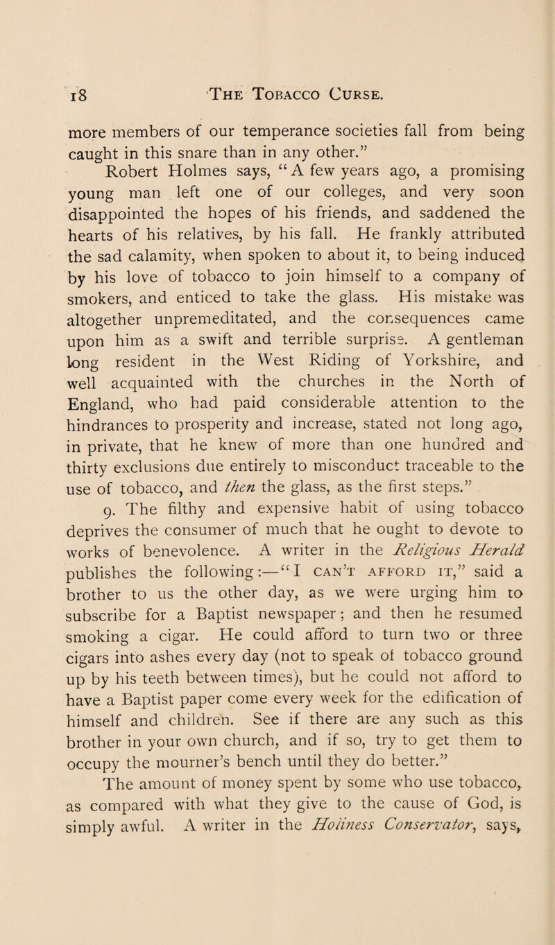 more members of our temperance societies fall from being caught in this snare than in any other.’5 Robert Holmes says, “ A few years ago, a promising young man left one of our colleges, and very soon disappointed the hopes of his friends, and saddened the hearts of his relatives, by his fall. He frankly attributed the sad calamity, when spoken to about it, to being induced by his love of tobacco to join himself to a company of smokers, and enticed to take the glass. His mistake was altogether unpremeditated, and the consequences came upon him as a swift and terrible surprise. A gentleman Long resident in the West Riding of Yorkshire, and well acquainted with the churches in the North of England, who had paid considerable attention to the hindrances to prosperity and increase, stated not long ago, in private, that he knew of more than one hundred and thirty exclusions due entirely to misconduct traceable to the use of tobacco, and then the glass, as the first steps.” 9. The filthy and expensive habit of using tobacco deprives the consumer of much that he ought to devote to works of benevolence. A writer in the Religious Herald publishes the following :—“ I can’t afford it,” said a brother to us the other day, as we were urging him 10 subscribe for a Baptist newspaper; and then he resumed smoking a cigar. He could afford to turn two or three cigars into ashes every day (not to speak ot tobacco ground up by his teeth between times), but he could not afford to have a Baptist paper come every week for the edification of himself and children. See if there are any such as this brother in your own church, and if so, try to get them to occupy the mourner’s bench until they do better.” The amount of money spent by some who use tobacco, as compared with what they give to the cause of God, is simply awful. A writer in the Holiness Conservator, says.