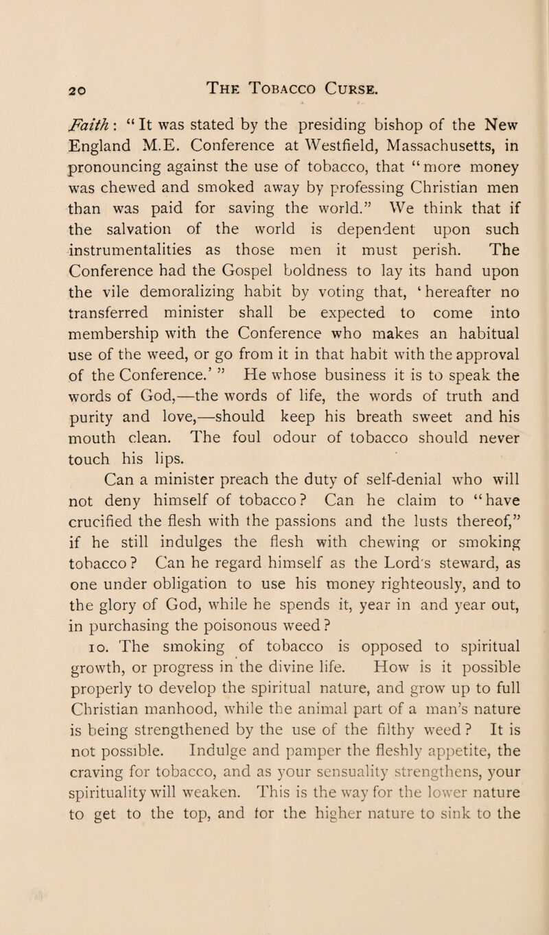 .v >.. Faith : “ It was stated by the presiding bishop of the New England M.E. Conference at Westfield, Massachusetts, in pronouncing against the use of tobacco, that “ more money was chewed and smoked away by professing Christian men than was paid for saving the world.” We think that if the salvation of the world is dependent upon such instrumentalities as those men it must perish. The Conference had the Gospel boldness to lay its hand upon the vile demoralizing habit by voting that, 4 hereafter no transferred minister shall be expected to come into membership with the Conference who makes an habitual use of the weed, or go from it in that habit with the approval of the Conference.’ ” He whose business it is to speak the words of God,—the words of life, the words of truth and purity and love,—should keep his breath sweet and his mouth clean. The foul odour of tobacco should never touch his lips. Can a minister preach the duty of self-denial who will not deny himself of tobacco ? Can he claim to “ have crucified the flesh with the passions and the lusts thereof,” if he still indulges the flesh with chewing or smoking tobacco ? Can he regard himself as the Lord's steward, as one under obligation to use his money righteously, and to the glory of God, while he spends it, year in and year out, in purchasing the poisonous weed ? io. The smoking of tobacco is opposed to spiritual growth, or progress in the divine life. How is it possible properly to develop the spiritual nature, and grow up to full Christian manhood, while the animal part of a man’s nature is being strengthened by the use of the filthy weed ? It is not possible. Indulge and pamper the fleshly appetite, the craving for tobacco, and as your sensuality strengthens, your spirituality will weaken. This is the way for the lower nature to get to the top, and tor the higher nature to sink to the