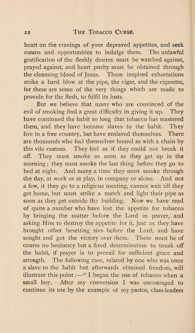 heart on the cravings of your depraved appetites, and seek means and opportunities to indulge them. The unlawful gratification of the fleshly desires must be watched against, prayed against, and heart purity must be obtained through the cleansing blood of Jesus. These inspired exhortations strike a hard blow at the pipe, the cigar, and the cigarette, for these are some of the very things which are made to provide for the flesh, to fulfil its lusts. But we believe that many who are convinced of the evil of smoking find a great difficulty in giving it up. They have continued the habit so long that tobacco has mastered them, and they have become slaves to the habit. They live in a free country, but have enslaved themselves. There are thousands who feel themselves bound as with a chain by this vile custom. They feel as if they could not break it off. They must smoke as soon as they get up in the morning; they must smoke the last thing before they go to bed at night. And many a time they must smoke through the day, at work or at play, in company or alone. And not a few, if they go to a religious meeting, cannot wait till they get home, but must strike a match and light their pipe as soon as they get outside the building. Now we have read of quite a number who have lost the appetite for tobacco by bringing the matter before the Lord in prayer, and asking Him to destroy the appetite for it, just as they have brought other besetting sins before the Lord, and have sought and got the victory over them. There must be of course no hesitancy but a fixed determination to break off the habit, if prayer is to prevail for sufficient grace and strength. The following case, related by one who was once a slave to the habit but afterwards obtained freedom, will illustrate this point:—“ I began the use of tobacco when a small boy. After my conversion I was encouraged to continue its use by the example of my pastor, class-leaders