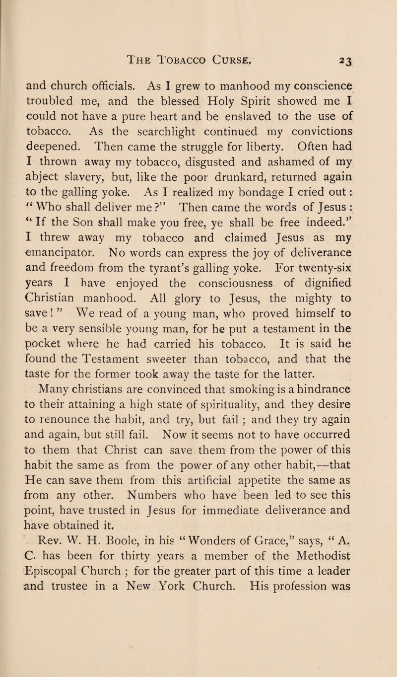 and church officials. As I grew to manhood my conscience troubled me, and the blessed Holy Spirit showed me I could not have a pure heart and be enslaved to the use of tobacco. As the searchlight continued my convictions deepened. Then came the struggle for liberty. Often had I thrown away my tobacco, disgusted and ashamed of my abject slavery, but, like the poor drunkard, returned again to the galling yoke. As I realized my bondage I cried out: “ Who shall deliver me?” Then came the words of Jesus : “ If the Son shall make you free, ye shall be free indeed.’’ I threw away my tobacco and claimed Jesus as my emancipator. No words can express the joy of deliverance and freedom from the tyrant’s galling yoke. For twenty-six years 1 have enjoyed the consciousness of dignified Christian manhood. All glory to Jesus, the mighty to save! ” We read of a young man, who proved himself to be a very sensible young man, for he put a testament in the pocket where he had carried his tobacco. It is said he found the Testament sweeter than tobacco, and that the taste for the former took away the taste for the latter. Many Christians are convinced that smoking is a hindrance to their attaining a high state of spirituality, and they desire to renounce the habit, and try, but fail; and they try again and again, but still fail. Now it seems not to have occurred to them that Christ can save them from the power of this habit the same as from the power of any other habit,—that He can save them from this artificial appetite the same as from any other. Numbers who have been led to see this point, have trusted in Jesus for immediate deliverance and have obtained it. Rev. W. H. Boole, in his “ Wonders of Grace,” says, “ A. C. has been for thirty years a member of the Methodist Episcopal Church ; for the greater part of this time a leader and trustee in a New York Church. His profession was