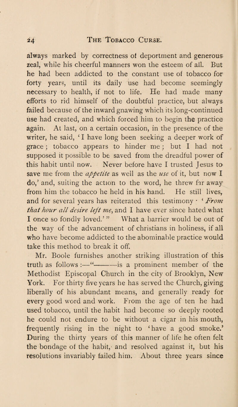 always marked by correctness of deportment and generous zeal, while his cheerful manners won the esteem of all. But he had been addicted to the constant use of tobacco for forty years, until its daily use had become seemingly necessary to health, if not to life. He had made many efforts to rid himself of the doubtful practice, but always failed because of the inward gnawing which its long-continued use had created, and which forced him to begin the practice again. At last, on a certain occasion, in the presence of the writer, he said, ‘ I have long been seeking a deeper work of grace; tobacco appears to hinder me; but I had not supposed it possible to be saved from the dreadful power of this habit until now. Never before have I trusted Jesus to save me from the appetite as well as the use of it, but now I do,’ and, suiting the action to the word, he threw far away from him the tobacco he held in his hand. He still lives* and for several years has reiterated this testimony - ‘From that hour all desire lept me, and I have ever since hated what I once so fondly loved.’ ” What a barrier would be out of the way of the advancement of Christians in holiness, if all who have become addicted to the abominable practice would take this method to break it off. Mr. Boole furnishes another striking illustration of this truth as follows :—“-is a prominent member of the Methodist Episcopal Church in the city of Brooklyn, New York. For thirty five years he has served the Church, giving liberally of his abundant means, and generally ready for every good word and work. From the age of ten he had used tobacco, until the habit had become so deeply rooted he could not endure to be without a cigar in his mouth, frequently rising in the night to ‘have a good smoke.’ During the thirty years of this manner of life he often felt the bondage of the habit/ and resolved against it, but his resolutions invariably failed him. About three years since