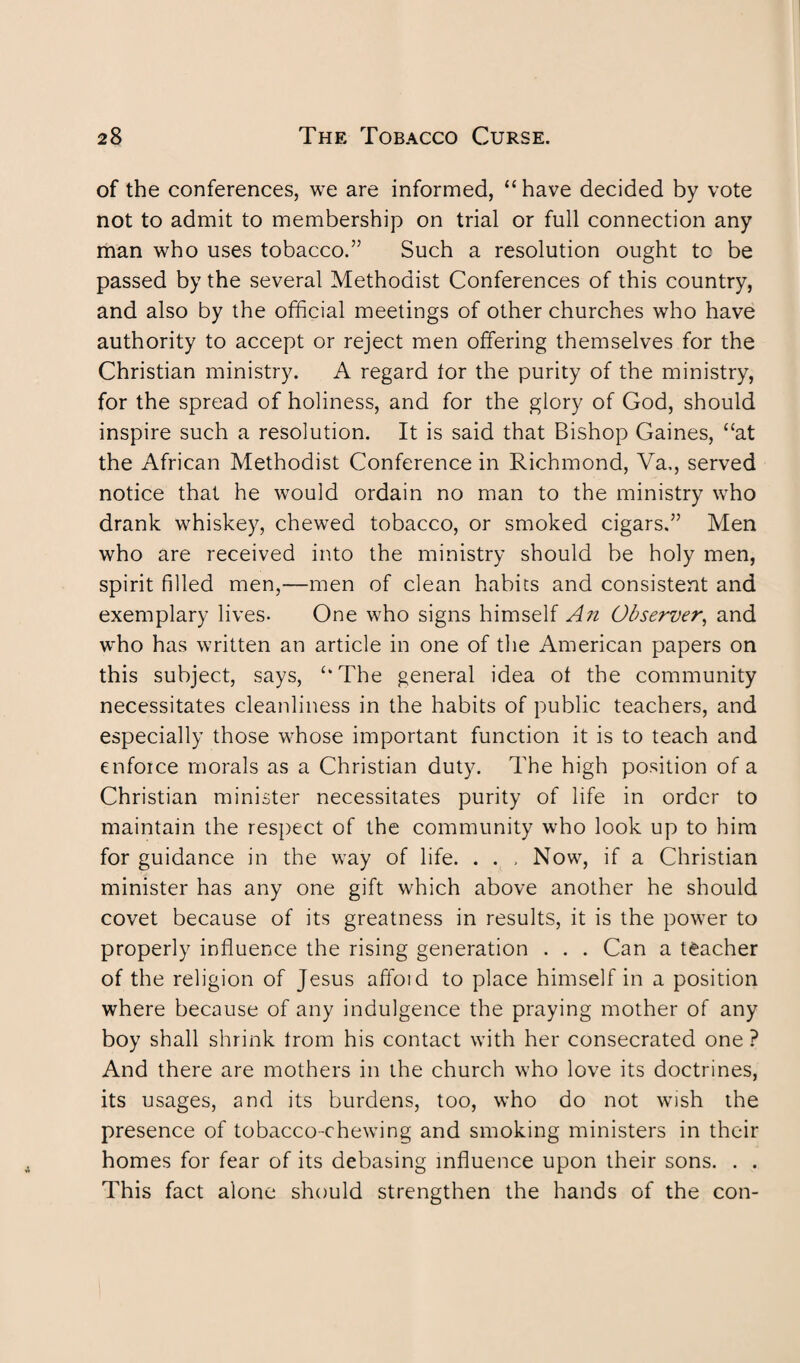 of the conferences, we are informed, “have decided by vote not to admit to membership on trial or full connection any man who uses tobacco.” Such a resolution ought to be passed by the several Methodist Conferences of this country, and also by the official meetings of other churches who have authority to accept or reject men offering themselves for the Christian ministry. A regard lor the purity of the ministry, for the spread of holiness, and for the glory of God, should inspire such a resolution. It is said that Bishop Gaines, “at the African Methodist Conference in Richmond, Va,, served notice that he would ordain no man to the ministry who drank whiskey, chewed tobacco, or smoked cigars.” Men who are received into the ministry should be holy men, spirit filled men,—men of clean habits and consistent and exemplary lives- One who signs himself An Observer, and who has written an article in one of the American papers on this subject, says, “The general idea ol the community necessitates cleanliness in the habits of public teachers, and especially those whose important function it is to teach and enforce morals as a Christian duty. The high position of a Christian minister necessitates purity of life in order to maintain the respect of the community who look up to him for guidance in the way of life. . . , Now, if a Christian minister has any one gift which above another he should covet because of its greatness in results, it is the power to properly influence the rising generation . . . Can a teacher of the religion of Jesus affoid to place himself in a position where because of any indulgence the praying mother of any boy shall shrink trom his contact with her consecrated one ? And there are mothers in the church who love its doctrines, its usages, and its burdens, too, who do not wish the presence of tobacco-chewing and smoking ministers in their homes for fear of its debasing influence upon their sons. . . This fact alone should strengthen the hands of the con-