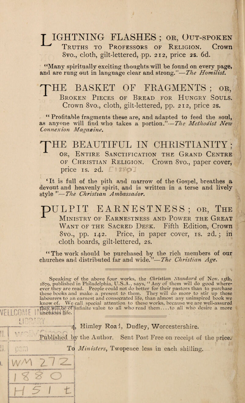 T IGHTNING FLASHES ; or, Out-spoken Truths to Professors of Religion. Crown 8vo., cloth, gilt-lettered, pp. 212, price 2s. 6d. “Many spiritually exciting thoughts will be found on every page, and are rung out in language clear and strong.”—The Homilist. THE BASKET OF FRAGMENTS ; or, Broken Pieces of Bread for Hungry Souls. Crown 8vo., cloth, gilt-lettered, pp. 212, price 2s. “ Profitable fragments these are, and adapted to feed the soul, as anyone will find who takes a portion.”—The Methodist New Connexion Magazine. 'THE BEAUTIFUL IN CHRISTIANITY; or, Entire Sanctification the Grand Centre of Christian Religion. Crown 8vo., paper cover, price is. 2d. I ‘It is full of the pith and marrow of the Gospel, breathes a devout and heavenly spirit, and is written in a terse and lively style ”—The Christian Ambassador. pULPIT EARNESTNESS; or, The Ministry of Earnestness and Power the Great Want of the Sacred Desk. Fifth Edition, Crown 8vo., pp. 142. Price, in paper cover, is. 2d.; in cloth boards, gilt-lettered, 2s. “ The work should be purchased by the rich members of our churches and distributed far and wide.”—The Christian Age. Speaking of the above four works, the Christian Standard of Nov. 15th, 1879, published in Philadelphia, U.S.A., says, “ Any of them will do good where- ever they are read. People could not do better for their pastors than to purchase these books and make a present to them. They will do more to stir up these labourers to an earnest and consecrated life, than almost any uninspired book we know of. We call special attention to these works, because we are well-assured 7177'TnrCxr'iTpSj^WP?5eT5f|infinite value to all who read them-to all who desire a more VdlCG'-k ' unctuous life. _ ( T U 1 ts ~ —-'•-—4, Himley Roaf, Dudley, Worcestershire. e \ ■ j| Published by the Author. Sent Post Free on receipt of the price. * 4 To Ministers, Twopence less in each shilling. \NfA ~L / | % S O n !__£J