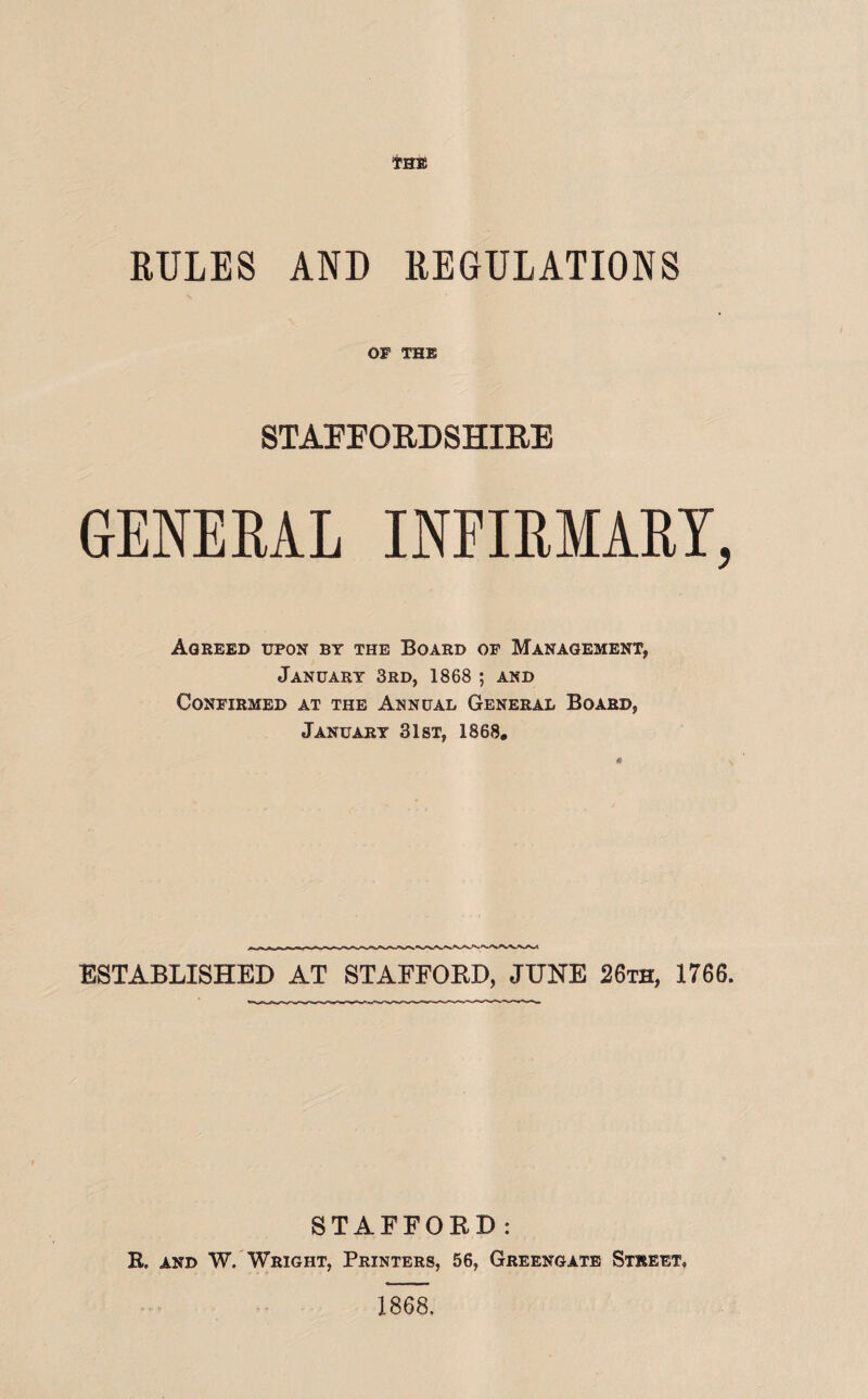 RULES AND REGULATIONS OF THE STAFFORDSHIRE GENERAL INFIRMARY, Agreed upon by the Board op Management, January 3rd, 1868; and Confirmed at the Annual General Board, January 31st, 1868. ESTABLISHED AT STAFFOED, JUNE 26th, 1766. STAFFORD: R. and W. Wright, Printers, 56, Greengate Street,