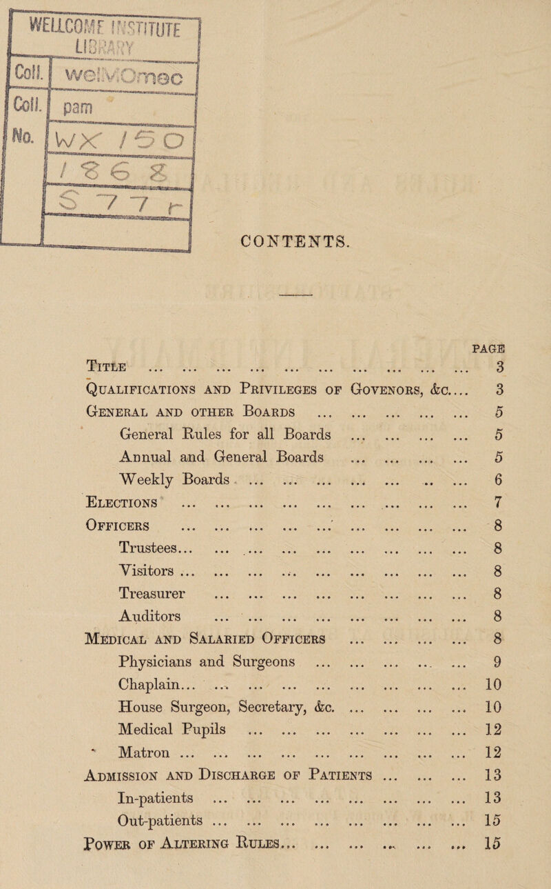 CONTENTS. PAGE Title ... ... ... ... ... «.. «.« .«. «*• Qualifications and Privileges of Govenors, &c. General and other Boards . General Buies for all Boards Annual and General Boards . Weekly Boards Elections . . Officers .' . Trustees... Visitors ... Treasurer Auditors Medical and Salaried Officers Physicians and Surgeons Chaplain.. . House Surgeon, Secretary, &c. Medical Pupils . Matron. Admission and Discharge of Patients In-patients . Out-patients ... Power of Altering Bules.. 3 3 5 5 5 6 7 8 8 8 8 8 8 9 10 10 12 12 13 13 15 15
