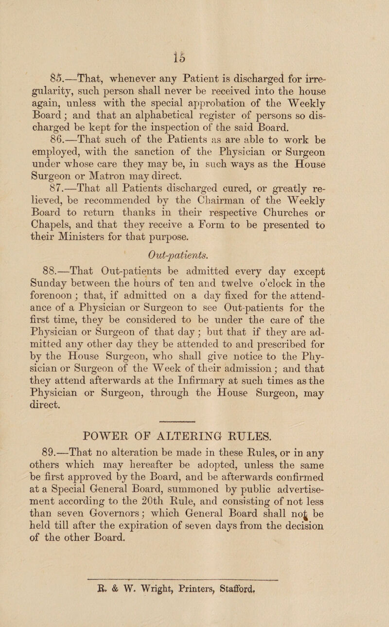 is 8*5.—That, whenever any Patient is discharged for irre¬ gularity, such person shall never be received into the house again, unless with the special approbation of the Weekly Board; and that an alphabetical register of persons so dis¬ charged be kept for the inspection of the said Board. 86. —That such of the Patients as are able to work be employed, with the sanction of the Physician or Surgeon under whose care they may be, in such ways as the House Surgeon or Matron may direct. 87. —That all Patients discharged cured, or greatly re¬ lieved, be recommended by the Chairman of the Weekly Board to return thanks in their respective Churches or Chapels, and that they receive a Form to be presented to their Ministers for that purpose. Out-patients. 88.—That Out-patients be admitted every day except Sunday between the hours of ten and twelve o’clock in the forenoon; that, if admitted on a day fixed for the attend¬ ance of a Physician or Surgeon to see Out-patients for the first time, they be considered to be under the care of the Physician or Surgeon of that day; but that if they are ad¬ mitted any other day they be attended to and prescribed for by the House Surgeon, who shall give notice to the Phy¬ sician or Surgeon of the Week of their admission; and that they attend afterwards at the Infirmary at such times as the Physician or Surgeon, through the House Surgeon, may direct. POWER OF ALTERING RULES. 89.—That no alteration be made in these Rules, or in any others which may hereafter be adopted, unless the same be first approved by the Board, and be afterwards confirmed at a Special General Board, summoned by public advertise¬ ment according to the 20th Rule, and consisting of not less than seven Governors; which General Board shall noj be held till after the expiration of seven days from the decision of the other Board. R. & W. Wright, Printers, Stafford.