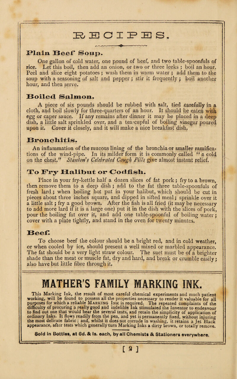 RECIPES. Plain Beef Soup. One gallon of colcl water, one pound of beef, and two table-spoonfuls of rice. Let this boil, then add an onion, or two or three leeks ; boil an hour. Peel and slice eight potatoes; wash them in warm water ; add them to the soup with a seasoning of salt and pepper ; stir it frequently ; boil another hour, and then serve. 33oile<l Salmon. A piece of six pounds should be rubbed with salt, tied carefully in a cloth, and boil slowly for three-quarters of an hour. It should be eaten with egg or caper sauce. If any remains after dinner it may be placed in a deep dish, a little salt sprinkled over, and a tea-cupful of boiling vinegar poured upon it. Cover it closely, and it will make a nice breakfast dish. Bronchitis. An inflammation of the mucous lining of the bronchia or smaller ramifica¬ tions of the wind-pipe. In its milder form it is commonly called “ a cold ! on the chest.” Stanton's Celebrated Cough Pills give almost instant relief. To Fry Halibut or Codfish. Place in your fry-kettle half a dozen slices of fat pork ; fry to a brown, then remove them to a deep dish ; add to the fat three table-spoonfuls of fresh lard ; when boiling hot put in your halibut, which should be cut in pieces about three inches square, and dipped in sifted meal; sprinkle over it a little salt; fry a good brown. After the fish is all fried (it may be necessary to add more lard if it is a large one) put it in the dish with the slices of pork, pour the boiling fat over it, and add one table-spoonful of boiling water; cover with a plate tightly, and stand in the oven for twenty minutes, Beef. To choose beef the colour should be a bright red, and in cold weather, or when cooled by ice, should present a well mixed or marbled appearance. The fat should be a very light straw colour. The suet must be of a brighter shade than the meat or muscle fat, dry and hard, and break or crumble easily; also have but little fibre through it. MATHER’S FAMILY MARKING INK. This Marking Ink, the result of most careful chemical experiments and much patient working, will be found, to possess all the properties necessary to render it valuable for all purposes for which a reliable Marking Ink is required. The repeated complaints of the difficulty of procuring a really good and indelible Ink stimulated the Inventor to endeavour to find out one that would bear the several tests, and retain the simplicity of application of ordinary Inks. It flows readily from the pen, and yet is permanently fixed, without injuring the most delicate fabric ; and, whilst it does not corrode in washing, it retains a Jet Black appearance, after tests which generally turn Marking Inks a dirty brown, or totally remove. Sold in Bottles, at 6d.& Is. each, by all Chemists & Stationers everywhere.