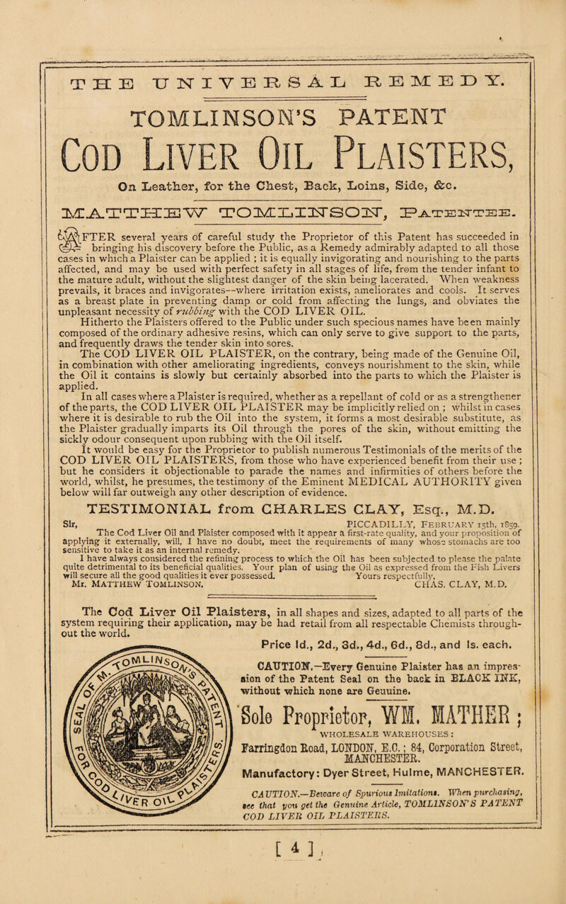 THE) UNIVERSAL HEMEDY. TOMLINSON’S PATENT Cod Liver Oil Plaisters, On Leather, for the Chest, Back, Loins, Side, &e. MATTHEW TOMLI3NSOU, Patentee. cMftFTER several years of careful study the Proprietor of this Patent has succeeded in bringing his discovery before the Public, as a Remedy admirably adapted to all those cases in whichaPlaister can be applied ; it is equally invigorating and nourishing to the parts affected, and may be used with perfect safety in all stages of life, from the tender infant to the mature adult, without the slightest danger of the skin being lacerated. When weakness prevails, it braces and invigorates—where irritation exists, ameliorates and cools. It serves as a breast plate in preventing damp or cold from affecting the lungs, and obviates the unpleasant necessity of rubbing with the COD LIVER OIL. Hitherto the Plaisters offered to the Public under such specious names have been mainly composed of the ordinary adhesive resins, which can only serve to give support to the parts, and frequently draws the tender skin into sores. The COD LIVER OIL PLAISTER, on the contrary, being made of the Genuine Oil, in combination with other ameliorating ingredients, conveys nourishment to the skin, while the Oil it contains is slowly but certainly absorbed into the parts to which the Plaister is applied. In all cases where a Plaister is required, whether as a repellant of cold or as a strengther.er of the parts, the COD LIVER OIL PLAISTER may be implicitly relied on ; whilst in cases where it is desirable to rub the Oil into the system, it forms a most desirable substitute, as the Plaister gradually imparts its Oil through the poi'es of the skin, without emitting the sickly odour consequent upon rubbing with the Oil itself. It would be easy for the Proprietor to publish numerous Testimonials of the merits of the COD LIVER OIL PLAISTERS, from those who have experienced benefit from their use ; but he considers it objectionable to parade the names and infirmities of others before the world, whilst, he presumes, the testimony of the Eminent MEDICAL AUTHORITY given below will far outweigh any other description of evidence. TESTIMONIAL from CHARLES CLAY, Esq., M.D. Sir, ... . PICCADILLY, February 15th, 1859. The Cod Liver Oil and Plaister composed with it appear a first-rate quality, and your proposition of applying it externally, will, I have no doubt, meet the requirements of many whose stomachs are too sensitive to take it as an internal remedy. I have always considered the refining process to which the Oil has been subjected to please the palate quite detrimental to its beneficial qualities. Your plan of using the Oil as expressed from the Fish Livers will secure all the good qualities it ever possessed. Yours respectfully, Mr. MATTHEW TOMLINSON. CHAS. CLAY, M.D. The Cod Liver Oil Plaisters, in all shapes and sizes, adapted to all parts of the system requiring their application, may be had retail from all respectable Chemists through¬ out the world. Price Id., 2d,, 3d., 4d., 6d., 8d., and Is. each. CAUTION,— Every Genuine Plaister has an imprerr aion of the Patent Seal on the back in PLACE IRE, ■without which none are Geuuine. Sole Proprietor, Wffi, MATHER ; WHOLESALE WAREHOUSES : Farringlon Load, LONDON, E.C.; 84, Corporation Street, MANCHESTER. Manufactory: Dyer Street, Hulme, MANCHESTER. CA TITION.—Bexcare of Spurious Imitations. When purchasin'7, tec that you get the Genuine Article, TOMLINSON’S PATENT COD LIVER OIL PLAISTERS. [ i 1 ,