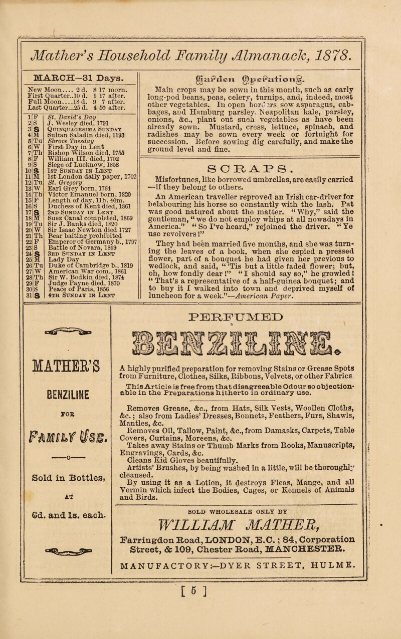 I Mather’s Household Family Almanack, 1878. MARCH-31 Days. New Moon_2d. 8 17 morn. First Quarter..10 d. 1 17 after. Full Moon_18 d. 9 7 after. Last Quarter...25 d. 4 50 after. 1 F St. David’s Day 2 S J. Wesley died, 1791 3 $ Quinquagesima Sunday 4 M Sultan Saladin died, 1193 6 Tu Shrove Tuesday 6 W First Day in Lent 7 Th Bishop Wilson died. 1755 8 F William III. died, 1702 9 S Siege of Lucknow, 1858 10 S 1st Sunday in Lent 11 M 1st London daily paper, 1702 12 Tu St. Gregory 13 W Earl Grey born, 1764 14 Th Victor Emanuel bom, 1820 15 F Length of day, llh. 40m. 16 S Duchess of Kent died, 1861 17 S 2nd Sunday in Lent 18 M Suez Canal completed, 1869 19 Tu Sir J. Banks died, 1820 20 W Sir Isaac Newton died 1727 21 Th Bear baiting prohibited 22 F Emperor of Germany b., 1797 23 S Battle of Novara, 1849 24 s 3rd Sunday in Lent 25 M Lady Day 26 Tu Duke of Cambridge b., 1819 27 W American War com., 1861 28 Th Sir W. Bodkin died, 1874 29 F Judge Payne died, 1870 30 S Peace of Paris, 1856 31 s 4th Sunday in Lent gtaaPtlcri Main crops may be sown in this month, such as early long-pod beans, peas, celery, turnips, and, indeed, most other vegetables. In open'bord 3rs sow asparagus, cab¬ bages, and Hamburg parsley. Neapolitan kale, parsley, onions, &c., plant out such vegetables as have been already sown. Mustard, cress, lettuce, spinach, and radishes may be sown every week or fortnight for succession. Before sowing dig carefully, and make the ground level and fine. S O 3R AP* S . Misfortunes, like borrowed umbrellas, are easily carried —if they belong to others. An American traveller reproved an Irish car-driver for belabouring his horse so constantly with the lash. Pat was good natured about the matter. “ Why,” said the gentleman, “ we do not employ whips at all nowadays in America.” “ So I’ve heard,” rejoined the driver. “Ye use revolvers 1” They had been married five months, and she was turn¬ ing the leaves of a book, when she espied a pressed flower, part of a bouquet he had given her previous to wedlock, and said, “ ’Tis but a little faded flower; but, oh, how fondly dear I” “I should say so,” he growled! “ That’s a representative of a half-guinea bouquet; and to buy it I walked into town and deprived myself of luncheon for a week.”—American Payer. MATHER’S BENZILINE FOB Pmihf llss. Sold in Bottles, AT G&. and Is. each. PERFUMED A highly purified preparation for removing Stains or Grease Spots from Furniture, Clothes, Silks, Ribbons, Velvets, or other Fabrics This Article is free from that disagreeable Odour so obj ection- able in the Preparations hitherto in ordinary use. Removes Grease, &c., from Hats, Silk Vests, Woollen Cloths, &c.; also from Ladies’ Dresses, Bonnets, Feathers, Furs, Shawls, Mantles, &c. Removes Oil, Tallow, Paint, &c.,from Damasks, Carpets, Table Covers, Curtains, Moreens, &c. Takes away Stains or Thumb Marks from Books, Manuscripts, Engravings, Cards, &c. Cleans Kid Gloves beautifully. Artists’ Brushes, by being washed in a little, will be thoroughly cleansed. By using it as a Lotion, it destroys Fleas, Mange, and all Vermin which infect the Bodies, Cages, or Kennels of Animals and Birds. SOLD WHOLESALE ONLY BY WILLIAM MATHER, Farringdcm Hoad, LONDON, E.C.; 84, Corporation Street, & 109, Chester Road, MANCHESTER. MANUFACTORY:—DYER STREET, HULME.