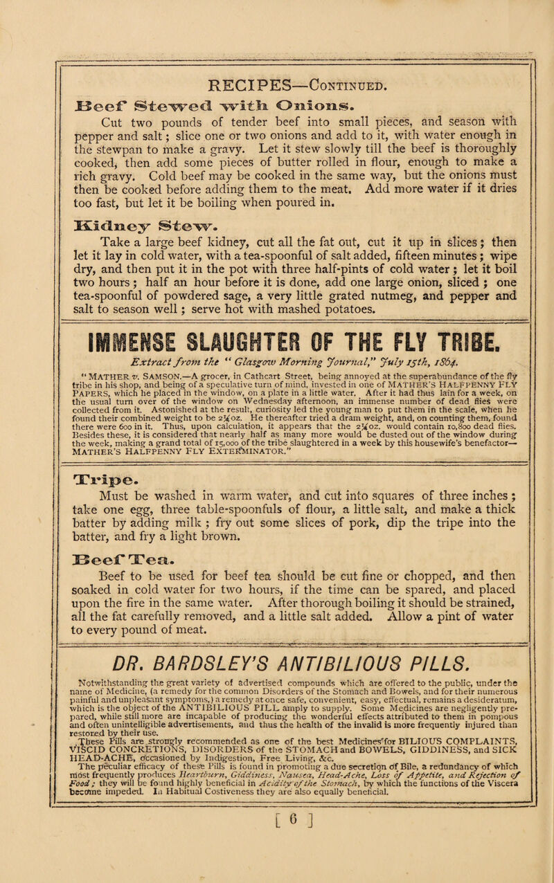 Reef Stewed with Onions. Cut two pounds of tender beef into small pieces, and season with pepper and salt; slice one or two onions and add to it, with water enough in the stewpan to make a gravy. Let it stew slowly till the beef is thoroughly cooked, then add some pieces of butter rolled in flour, enough to make a rich gravy. Cold beef may be cooked in the same way, but the onions must then be cooked before adding them to the meat. Add more water if it dries too fast, but let it be boiling when poured in. Kidney Stew. Take a large beef kidney, cut all the fat out, cut it up in slices; then let it lay in cold water, with a tea-spoonful of salt added, fifteen minutes; wipe dry, and then put it in the pot with three half-pints of cold water; let it boil two hours ; half an hour before it is done, add one large onion, sliced ; one tea-spoonful of powdered sage, a very little grated nutmeg, and pepper and salt to season well; serve hot with mashed potatoes. IMMENSE SLAUGHTER OF THE FLY TRIBE. Extract from the “ Glasgow Morning Journal,” July ijtk, 1864. “ MATHER v. Samson.—A grocer, in Cathcart Street, being annoyed at the superabundance of the fly tribe in his shop, and being of a speculative turn of mind, invested in one of Mather's Halfpenny Fly Papers, which he placed in the window, on a plate in a little water. After it had thus lain for a week, on the usual turn over of the window on Wednesday afternoon, an immense number of dead flies were collected from it. Astonished at the result, curiosity led the young man to put them in the scale, when he found their combined weight to be 2X0Z. He thereafter tried a dram weight, and, on counting them, found there were 600 in it. Thus, upon calculation, it appears that the Afoz. would contain 10,800 dead flies. Besides these, it is considered that nearly half as many more would be dusted out of the window during the week, making a grand total of 15,000 of the tribe slaughtered in a week by this housewife’s benefactor— Mather’s Halfpenny Fly Extei^minator.” Tripe. Must be washed in warm water, and cut into squares of three inches ; take one egg, three table-spoonfuls of flour, a little salt, and make a thick batter by adding milk ; fry out some slices of pork, dip the tripe into the batter, and fry a light brown. Beef Tea. Beef to be used for beef tea should be cut fine or chopped, and then soaked in cold water for two hours, if the time can be spared, and placed upon the fire in the same water. After thorough boiling it should be strained, all the fat carefully removed, and a little salt added. Allow a pint of water to every pound of meat. DR. BARDSLEY’S ANTIB/LIOUS PILLS. Notwithstanding th.e great variety of advertised compounds which are offered to the public, under the name of Medicine, (a remedy for the common Disorders of the Stomach and Bowels, and for their numerous painful and unpleasant symptoms,) a remedy at once safe, convenient, easy, effectual, remains a desideratum, which is the object of the ANTIBILIOUS PILL amply to supply. Some Medicines are negligently pre¬ pared, while still more are incapable of producing the wonderful effects attributed to them in pompous and often unintelligible advertisements, and thus the health of the invalid is more frequently injured than restored by their use. These Pills are strongly recommended as one of the best MedicinesTor BILIOUS COMPLAINTS, VISCID CONCRETIONS, DISORDERS of the STOMACH and BOWELS, GIDDINESS, and SICK HEAD-ACHE, occasioned by Indigestion, Free Living, &c. The peculiar efficacy of these Pills is found in promoting a due secretiqn of Bile, a redundancy of which most frequently produces Heartburn, Giddiness, Nausea, Head-Ache, Loss of Appetite, and Rejection of Food ; they will be found highly beneficial in Acidity of the Stomach, by which the functions of the Viscera become impeded. In Habitual Costiveness they are also equally beneficial.