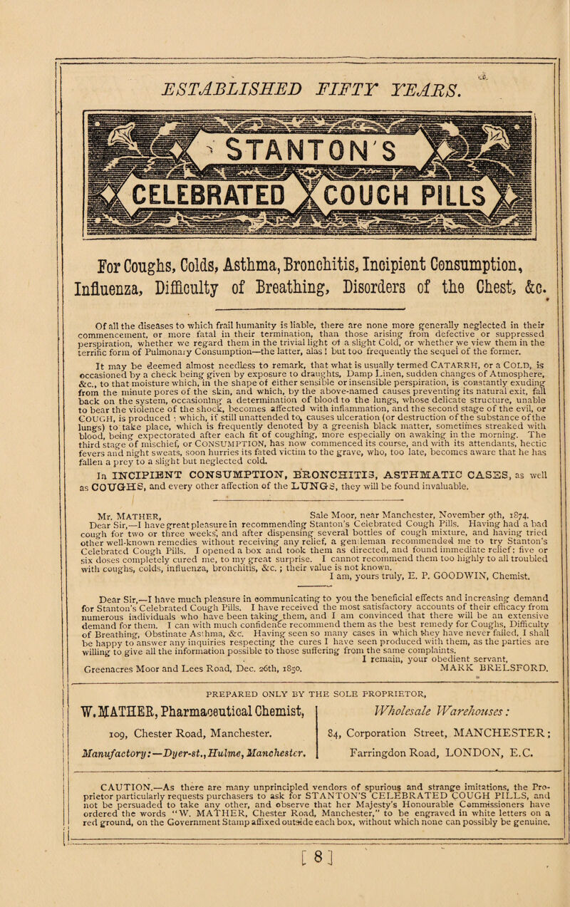 ESTABLISHED FIFTY YEARS. For Coughs, Colds, Asthma, Bronchitis, Incipient Consumption, Influenza, Difficulty of Breathing, Disorders of the Chest, &c. Of all the diseases to which frail humanity is liable, there are none more generally neglected in their commencement, or more fatal in their termination, than those arising from defective or suppressed perspiration, whether we regard them in the trivial light of a slight Cold, or whether we view them in the terrific form of Pulmonary Consumption—the latter, alas 1 but too frequently the sequei of the former. It may be deemed almost needless to remark, that what is usually termed CATARRH, or a COLD, is occasioned by a check being given by exposure to draughts. Damp Linen, sudden changes of Atmosphere, &c., to that moisture which, in the shape of either sensible or insensible perspiration, is constantly exuding from the minute pores of the skin, and which, by the above-named causes preventing its natural exit, fall back on the system, occasioning a determination of blood to the lungs, whose delicate structure, unable to bear the violence of the shock, becomes affected with inflammation, and the second stage of the evil, or COUGH, is produced ; which, if still unattended to, causes ulceration (or destruction of the substance of the lungs) to take place, which is frequently denoted by a greenish black matter, sometimes streaked with blood, being expectorated after each fit of coughing, more especially on awaking in the morning. The third stage of mischief, or CONSUMPTION, has now commenced its course, and with its attendants, hectic fevers and night sweats, soon hurries its fated victim to the grave, who, too late, becomes aware that he has fallen a prey to a slight but neglected cold. In INCIPIENT CONSUMPTION, BRONCHITIS, ASTHMATIC CASES, as well as GQUGfHS, and every other affection of the LUNGS, they will be found invaluable. Mr. MATHER, Sale Moor, near Manchester, November 9th, 1874. Dear Sir,—I have great pleasure in recommending Stanton’s Celebrated Cough Pills. Having had a bad cough for two or three weeks', and after dispensing several bottles of cough mixture, and having tried other well-known remedies without receiving any relief, a gendeman recommended me to try Stanton’s Celebrated Cough Pills. I opened a box and took them as directed, and found immediate relief; five or six doses completely cured me, to my great surprise. I cannot recommend them too highly to all troubled with coughs, colds, influenza, bronchitis, &c. ; their value is not known. & lam, yours truly, E. P. GOODWIN, Chemist, Dear Sir,—I have much pleasure in oommunicating to you the beneficial effects and increasing demand for Stanton’s Celebrated Cough Pills. I have received the most satisfactory accounts of their efficacy from numerous individuals who have been taking them, and I am convinced that there will be an extensive demand for them. I can with much confidence recommend them as the best remedy for Coughs, Difficulty of Breathing, Obstinate Asthma, &c'. Having seen so many cases in which t-hey have never failed, I shall be happy to answer any inquiries respecting the cures I have seen produced with them, as the parties are willing to give all the information possible to those suffering from the same complaints. I remain, your obedient servant, Greenacres Moor and Lees Road, Dec. 26th, 1850. MARK BRELSFORD. PREPARED ONLY BY THE SOLE PROPRIETOR, W. FATHER, Pharmaceutical Chemist, Wholesale Warehouses: 109, Chester Road, Manchester. 84, Corporation Street, MANCHESTER; Manufactory:—Dyer-st.,1.Tulmc, Manchester. Farringdon Road, LONDON, E.C. CAUTION.—As there are many unprincipled vendors of spurious and strange imitations, the Pro¬ prietor particularly requests purchasers to ask for STANTON'S CELEBRATED COUGH PlLLS, and not be persuaded to take any other, and observe that her Majesty’s Honourable Commissioners have ordered the words “W. MATHER, Chester Road, Manchester,” to be engraved in white letters on a red ground, on the Government Stamp affixed outside eacli box, without which none can possibly be genuine. [ 8]