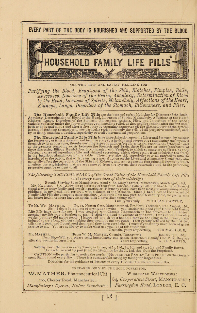 EVERY PART OF THE BODY 13 NOURISHED AND SUPPORTED BY THE BLOOD. HOUSEHOLD FAMILY LIFE PILLS '» jf=» w, ... ARE THE BEST AND SAFEST MEDICINE FOR Purifying the Blood, Eruptions of the Skin, Blotches, Pimples, Boils, Abscesses, Diseases of the Brain, Apoplexy, Determination of Blood to the Head, Lowness of Spirits, Melancholy, Affections of the Heart, Kidneys, Lungs, Disorders of the Stomach, Biliousness, and Piles. The Household Family Fife Pills are the best and safest Medicine for Diseases of the Brain, Apoplexy, Determination of Blood to the Head, Lownesss of Spirits, Melancholy, Affections of the Heart, Kidneys, Lung's, Disorders of the Stomach, Biliousness, Asthma, Piles, and Impurities of the Blood; patients suffering under the above diseases get immediate relief, as they act like a charm after the first dose, both to body and mind ; and after a short use (by operating equally on all the diseased parts of the system, instead of confining themselves to one particular region), remedy the evils of all purgative 'medicines, and, by so doing, manifest a decided superiority over all other medical preparations. The Household Family Fife Pills have a special action upon the Liver and Stomach, by rousing the former organ from a dormant and inactive state to a healthy and proper one ; stimulating the impaired Stomach to its proper tone, thereby ensuring a speedy and perfect dig st.unan j assimila iou of the food, and as the greatest sympathy exists between the Stomach and Brain, these Pills are an entire preventive of those distressing Bilious Head-Aches (accompanied with Vertigo), to which so many are sufferers, as they effectually carry off superfluous bile and vitiated secretions, which often result from indulging too freely in the luxurious abundances of the table. They have also this superiority over all purgatives hitherto introduced to the public, that whilst exerting a special action on the Liver and Alimentary Canal, they also materially affect the secretions of the Skin and Kidneys, and as these are the four principal organs by which all effete, useless, injurious matters are removed from the system, their restorative and health-preserving properties must be evident to all. The following TESTIMONIALS of the Great Value of the Household Family Life Pills will convey some idea of their celebrity :— Botanic Shaving Soap Manufactory, 5 and 7, St. Mary’s Street, Manchester, March 23rd, 1858. Mr. MATHER,—Sir,—Allow me to inform you that your Household Family Life Pills have been of the most signal service to my family, and myselfin particular. For many years I have been most grievously annoyed with giddiness in my head, and tortured with sickness of the stomach. Since I had a box of the Household Family Life Pills the change is quite amazing. Although I am now past half a century old, no young man has better health or more buoyant spirits than I have since taking them. I am, yours truly, WILLIAM CARTER. To Mr. WM, Mather, _ _ No. it, Norton Gate, Manchester-rd, Bradford, Yorkshire, 20th August, i860. Sir,—I deem it is an act of gratitude to write you, stating the good your Household Family- Life Pills have done for me. I was troubled with Chronic Rheumatism in the nerves—I had it thirteen months—nty life was a burthen to me. I tried the head physicians of the town ; I was under them nine weeks, but they did me no good. I happened to pick up a handbill that we had lying in the house ; I was induced to try a box, without thinking they would do me any good. I felt greatly relieved by the first two pills that I took, and I continued them until they have cured me. I must say that they have been of great service to me. You are at liberty to make what use you like of this testimonial. I remain, yours respectfully, THOMAS COLE. Mr. Mather, (From W. H. Martin, Chemist, Doncaster.) January 17th, i860. Dear Sir,—Will you please send immediately one dozen Household Family Life Pills; they are effecting wonderful cures here. Yours respectfully, W. H. MARTIN. Sold by most Chemists in every Town, in Boxes, at Is. lid., 2s. Pd., and is. Cd. ; and Family Boxes# 11s. each ; or sent by post (free) for 16 stamps for the Is. l$d. size, from the Proprietor. CAUTION.—Be particular to notice the words, “ HOUSEHOI.D FAMILY Life PILLS” on the Govern¬ ment Stamp round every Box. There is a considerable saving by taking the larger sizes. Directions for the guidance of Patients in every Disorder are affixed to each Box. PREPARED ONLY BY THE SOLE POPRIETOR, W. MATHER, Pharmaceutical Cht. iog, Chester Road, Manchester ; Manufactory : Dyer-st., Hnlme, Manchester. Wholesale Warehouses : 84, Corporation Street, Manchester; Farringdon Road, London, E. C.