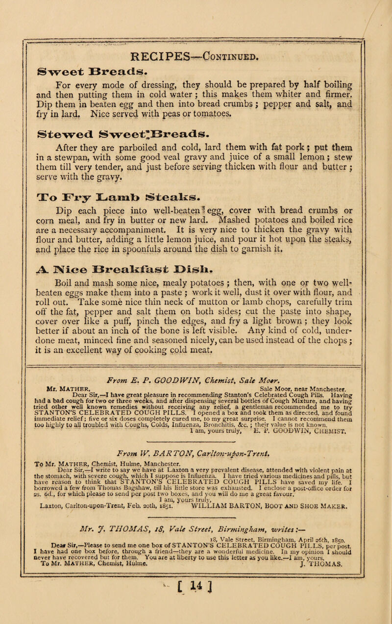 Sweet Breads. For every mode of dressing, they should be prepared by half boiling and then putting them in cold water ; this makes them whiter and firmer. Dip them in beaten egg and then into bread crumbs ; pepper and salt, and fry in lard. Nice served with peas or tomatoes. Stewed Sweet'Breads. After they are parboiled and cold, lard them with fat pork; put them in a stewpan, with some good veal gravy and juice of a small lemon; stew them till very tender, and just before serving thicken with flour and butter ; serve with the gravy. To Fry Lamb Steaks. Dip each piece into well-beaten 1 egg, cover with bread crumbs or com meal, and fry in butter or new lard. Mashed potatoes and boiled rice are a necessary accompaniment. It is very nice to thicken the gravy with flour and butter, adding a little lemon juice, and pour it hot upon the steaks, and place the rice in spoonfuls around the dish to garnish it. .A. IViee Breakfast JDisli. Boil and mash some nice, mealy potatoes ; then, with one or two well- beaten eggs make them into a paste ; work it well, dust it over with flour, and roll out. Take some nice thin neck of mutton or lamb chops, carefully trim off the fat, pepper and salt them on both sides; cut the paste into shape, cover over like a puff, pinch the edges, and fry a light brown ; they look better if about an inch of the bone is left visible. Any kind of cold, under¬ done meat, minced fine and seasoned nicely, can be used instead of the chops ; it is an excellent way of cooking cold meat. From E. P. GOODWIN, Chemist, Sale Moor. Mr. MATHER, Sale Moor, near Manchester. Dear Sir,—I have great pleasure in recommending Stanton’s Celebrated Cough Pills. Having had a bad cough for two or three weeks, and after dispensing several bottles of Cough Mixture, and having tried other well known remedies without receiving any relief, a gentleman recommended me to try STANTON'S CELEBRATED COUGH PILLS. I opened a box and took them as directed, and found immediate relief; five or six doses completely cured me, to my great surprise. I cannot recommend them too highly to all troubled with Coughs, Colds, Influenza, Bronchitis, &c. ; their value is not known. I am, yours truly, U. P. GOODWIN, CHEMIST. From W. BARTON, CarIto)i-uJ>on-Trent. To Mr. Mather, Chemist, Hulme, Manchester. Dear Sir,—I write to say we have at Laxton a very prevalent disease, attended with violent pain at the stomach, with severe cough, which I suppose is Influenza. I have tried various medicines and pills, but have reason to think that STANTON’S CELEBRATED COUGH PILLS have saved my life. I borrowed a few from Thomas Bagshaw, till his little store was exhausted. I enclose a post-office order for ss. 6d., for which please to send per post two boxes, and you will do me a great favour. I am, yours truly, Laxton, Carlton-upon-Trent, Feb, 20th, 1851. WILLIAM BARTON, BOOT AND Shoe Maker, Mr. y. THOMAS, 18, Vale Street, Birmingham, writes:— 18, Vale Street, Birmingham, April 26th, i8<o. Dear Sir,—Please to send me one box of STANTON'S CELEBRATED COUGH PILLS, per post. I have had one box before, through a friend—they are a wonderful medicine. In my opinion I should never have recovered but for them. You are at liberty to use this letter as you like.—I am, yours, To Mr. Mather, Chemist, Hulme. J. THOMAS.