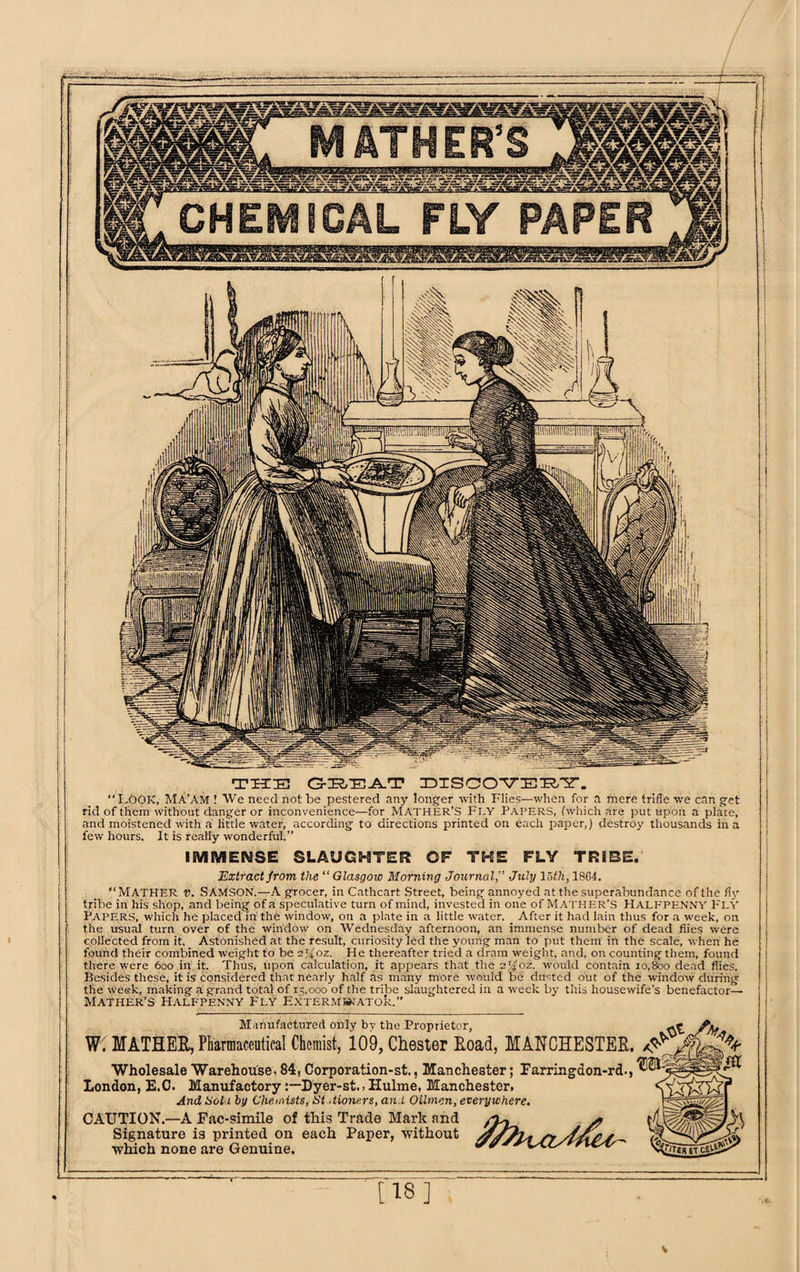 Manufactured only by the Proprietor, W. MATHER, Pharmaceutical Chemist, 109, Chester Road, MANCHESTER. /5s' Wholesale Warehouse, 84, Corporation-st., Manchester; Farringdon-rd., London, E.C. ManufactoryDyer-st., Hulme, Manchester. And Soil by Chemists, St dione.rs, and Oilmen, everywhere. CAUTION.—A Fac-simile of this Trade Mark and /To- j? Signature is printed on each Paper, without //JIt* /> s which none are Genuine. THE GREAT DISCOVERY. “LOOK, Ma’am 1 We need not be pestered any longer with Flies—when for a mere trifle we can get rid of them without danger or inconvenience—for MATHER’S Fl.Y PAPERS, (which are put upon a plate, and moistened with a little water, according to directions printed on each paper,) destroy thousands in a few hours. It is really wonderful.” IMMENSE SLAUGHTER OF THE FLY TRIBE. Extract from the “ Glasgow Morning Journal,” July 15th, 1864. “MATHER v. Samson.—A grocer, in Cathcart Street, being annoyed at the superabundance of the fly tribe in his shop, and being of a speculative turn of mind, invested in one of Mather’S Halfpenny FLY Papers, which he placed in the window, on a plate in a little water. _ After it had lain thus for a week, on the usual turn over of the window on Wednesday afternoon, an immense number of dead flies were collected from it. Astonished at the result, curiosity led the young man to put them in the scale, when he found their combined weight to be ejfoz. He thereafter tried a dram weight, and, on counting them, found there were 600 in it. Thus, upon calculation, it appears that the ejfoz. would contain 10,800 dead flies. Besides these, it is considered that nearly half as many more would be dusted out of the window during the week, making a grand total of 13,000 of the tribe slaughtered in a week by this housewife’s benefactor— Mather’s Halfpenny Fly Exterminator.” N