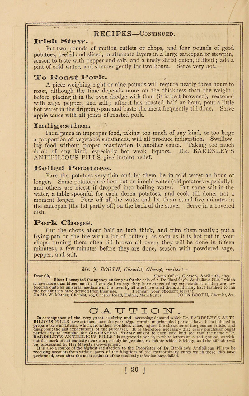 IrTsli Stew. , Put two pounds of mutton cutlets or chops, and four pounds of good potatoes, peeled and sliced, in alternate layers in a large saucepan or stewpan, season to taste with pepper and salt, and a finely shred onion, if liked; add a pint of cold water, and simmer gently for two hours. Serve very hot. To Roast 3?orlc. A piece weighing eight or nine pounds will require nearly three hours to roast, although the time depends more on the thickness than the weight; before placing it in the oven dredge with flour (it is best browned), seasoned with sage, pepper, and salt; after it has roasted half an hour, pour a little hot water in the dripping-pan and baste the meat frequently till done. Serve apple sauce with all joints of roasted pork. Indigestion. Indulgence in improper food, taking too much of any kind, or too large a proportion of vegetable substances, will all produce indigestion. Swallow¬ ing food without proper mastication is another cause. Taking too much drink of any kind, especially hot weak liquors. Dr. BARDSLEY’S ANTIRILIOUS PILLS give instant relief. U oiled Potatoes. Pare the potatoes very thin and let them lie in cold water an hour or longer. Some potatoes are best put on in cold water (old potatoes especially), and others are nicest if dropped into boiling water. Put some salt in the water, a table-spoonful for each dozen potatoes, and cook till done, not a moment longer. Pour off all the water and let them stand five minutes in the saucepan (the lid partly off) on the back of the stove. Serve in a covered dish. I?ordk Cliop®. Cut the chops about half an inch thick, and trim them neatly; put a frying-pan on the fire with a bit of butter ; as soon as it is hot put in your chops, turning them often till brown all over; they will be done in fifteen minutes; a few minutes before they are done, season with powdered sage, pepper, and salt. Mr. J. BOOTH, Chemist, Glossop, writes:— Dear Sir, Stamp Office, GIossop, April 12th, 1851. Since I accepted the agency under you for the sale of “ Dr. Bardsley’s Antibilious Pills,” which is now more than fifteen months, 1 am glad to say they have exceeded my expectations, as they are now become quite an universal medicine in the town by all who have tried them, and many have testified to me the benefit they have derived from their use. I remain, your obedient servant. To Mr, W. Mather, Chemist, 109, Chester Road, Hulme, Manchester. JOHN BOOTH, Chemist, &c. O AUTIOIT. Inconsequence of the very great celebrity and increasing demand which Dr. BARDSLEY'S ANTI¬ BILIOUS PILLS have attained since the year 1839, certain unprincipled persons have been induced to prepare base imitations, which, from their worthless value, injure the character of the genuine article, and disappoint the just expectations of the purchaser. It is therefore necessary that every purchaser ought particularly to examine the GOVERNMENT STAMP affixed to each box, and see that the name “ Dr. BARDSLEY’S ANTIBILIOUS PILLS” is engraved upon it, in white letters on a red ground, as with¬ out this mark of authenticity none can possibly be genuine, to imitate which is felony, and the offender will be prosecuted by Her Majesty’s Government. It is also a source of the highest satisfaction to the Proprietor of Dr. Bardsley’s Antibilious Pills to be receiving accounts from various parts of the kingdom of the extraordinary cures which these Pills have performed, even after the most eminent of the medical profession have failed.