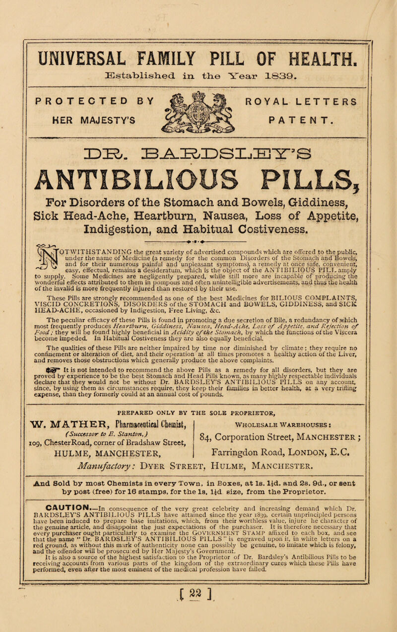 UNIVERSAL FAMILY PILL OF HEALTH. Established in the Year 1839. ROYAL LETTERS PATENT. IDIR,. BABDSIjBY’S ANTIBILIOUS PILLS, For Disorders of the Stomach and Bowels, Giddiness, Sick Head-Ache, Heartburn, Nausea, Loss of Appetite, Indigestion, and Habitual Costiveness. -- MOTWITHSTANDING the great variety of advertised compounds which are offered to the public, under the name of Medicine (a remedy for the common Disorders of the Stomach and Bowels, and for their numerous painful and unpleasant symptoms), a remedy at once safe, convenient, easy, effectual, remains a desideratum, which is the object of the ANTIBILIOUS PILL amply to supply. Some Medicines are negligently prepared, while still more are incapable of producing the wonderful effects attributed to them in pompous and often unintelligible advertisements, and thus the health of the invalid is more frequently injured than restored by their use. These Pills are strongly recommended as one of the best Medicines for BILIOUS COMPLAINTS, VISCID CONCRETIONS, DISORDERS of the STOMACH and BOWELS, GIDDINESS, and SICK IIEAD-ACHE, occasioned by Indigestion, Free Living, &c. The peculiar efficacy of these Pills is found in promoting a due secretion of Bile, a redundancy of which most frequently produces Heartburn, Giddiness, Nausea, Head-Ache, Loss of Appetite, a-nd Rejection of Food; they will be found highly beneficial in Acidity of the Stomach, by which the functions of the Viscera become impeded. In Habitual Costiveness they are also equally beneficial. The qualities of these Pills are neither impaired by time nor diminished by climate; they require no confinement or alteration of diet, and their operation at all times promotes a healthy action of the Liver, and removes those obstructions which generally produce the above complaints. Ijg?“ It is not intended to recommend the above Pills as a remedy for all disorders, but they are proved by experience to be the best Stomach and Head Pills known, as many highly respectable individuals declare that they would not be without Dr. BARDSLEY'S ANTIBILIOUS PILLS on any account, since, by using them as circumstances require, they keep their families in better health, at a very trifling expense, than they formerly could at an annual cost of pounds. PREPARED ONLY BY THE SOLE PROPRIETOR, W. MATHER, Pharmaceutical Chemist, (Successor to E. Stanton,) 109, Chester Road, corner of Bradshaw Street, HULME, MANCHESTER, Wholesale warehouses : 84, Corporation Street, Manchester ; Farringdon Road, London, E.C. Manufactory: Dyer Street, Hulme, Manchester. And Sold by most Chemists in every Town, in Boxes, at Is. l£d. and 2s. 9d., or sent by post (free) for 16 stamps, for the Is, lid size, from the Proprietor. CAUTION. —In consequence of the very great celebrity and increasing demand which Dr. BARDSLEY’S ANTIBILIOUS PILLS have attained since the year 1839, certain unprincipled persons have been induced to prepare base imitations, which, from their worthless value, injure he character of the genuine article, and disappoint the just expectations of the purchaser. It is therefore necessary that every purchaser ought particularly to examine the Government Stamp affixed to each box, and see that the name “Dr. BARDSLEY’S ANTIBILIOUS PILLS is engraved upon it, in white letters on a red ground, as without this mark of authenticity none can possibly be genuine, to imitate which is felony, and the offendor will be prosecu ed by Her Majesty's Government. It is also a source of the highest satisfaction to the Proprietor of Dr. Bardsley’s Antibilious Pills to be receiving accounts from various parts of the kingdom of the extraordinary cures which these Pills have performed, even after the most eminent of the medical profession have failed. I ™ ].