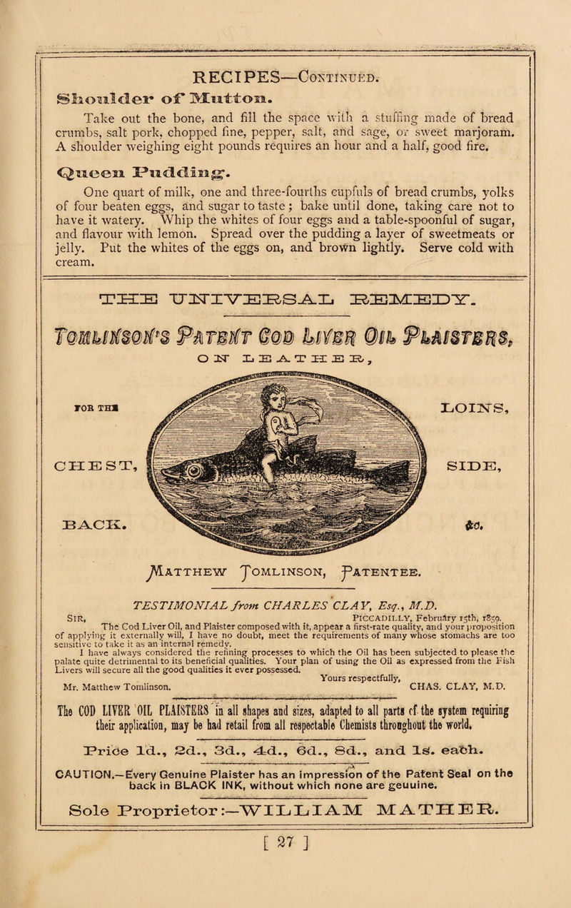 SIiou.ld.er* of Mutton. Take out the bone, and fill the space with a stuffing made of bread crumbs, salt pork, chopped fine, pepper, salt, and sage, or sweet marjoram. A shoulder weighing eight pounds requires an hour and a half, good fire. Queen Hud. cHing1. One quart of milk, one and three-fourths cupfuls of bread crumbs, yolks of four beaten eggs, and sugar to taste ; bake until done, taking care not to have it watery. Whip the whites of four eggs and a table-spoonful of sugar, and flavour with lemon. Spread over the pudding a layer of sweetmeats or jelly. Put the whites of the eggs on, and brown lightly. Serve cold with cream. T ZEE IE] UZSri-VTEZRS^-Xi IRZEMIEID^r. O 1ST XjEJLTHEK/, j^ATTHEW J'OMLINSON, J^ATENTEE. TESTIMONIAL from CHARLES CLAY, Esq., M.D. Sir, _ _ Piccadilly, February 15th, r8sg._ The Cod Liver Oil, and Plaister composed with it, appear a first-rate quality, and your proposition of applying it externally will, I have no doubt, meet the requirements of many whose stomachs are too sensitive to take it as an internal remedy. I have always considered the refining processes to which the Oil has been subjected to please the palate quite detrimental to its beneficial qualities. Your plan of using the Oil as expressed from the Fish Livers will secure all the good qualities it ever possessed. Yours respectfully, Mr. Matthew Tomlinson. CHAS. CLAY, M.D. The COD LIVER OIL PLANTERS in all shapes and sizes, adapted to all parts cf the system requiring their application, may be had retail from all respectable Chemists throughout the world. DPrice Id.., 2d., 3d., 4d., 6d., 8d., and Is. eatdi. CAUTION.— Ewery Genuine Plaister has an impression of the Patent Seal on the back in BLACK INK, without which none are geuuine. Sole Proprietor:—WIL LI AM MATH EH.