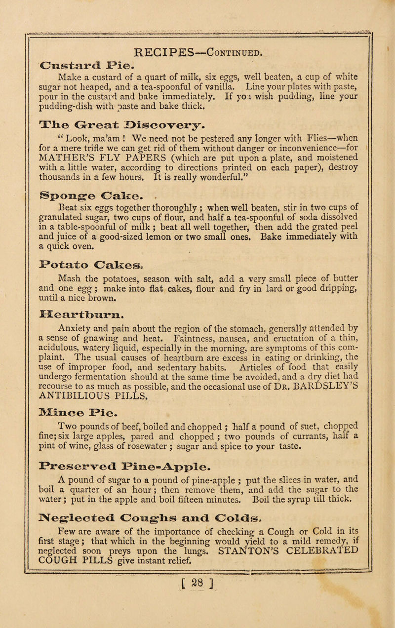 Custard l?ic. Make a custard of a quart of milk, six eggs, well beaten, a cup of white sugar not heaped, and a tea-spoonful of vanilla. Line your plates with paste, pour in the custard and bake immediately. If yoa wish pudding, line your pudding-dish with paste and bake thick. The Great Discovery. “ Look, ma’am ! We need not be pestered any longer with Flies—when for a mere trifle we can get rid of them without danger or inconvenience—for MATHER’S FLY PAPERS (which are put upon a plate, and moistened with a little water, according to directions printed on each paper), destroy thousands in a few hours. It is really wonderful.” ®p>on^e Cake. • Beat six eggs together thoroughly ; when well beaten, stir in two cups of granulated sugar, two cups of flour, and half a tea-spoonful of soda dissolved in a table-spoonful of milk ; beat all well together, then add the grated peel and juice of a good-sized lemon or two small ones. Bake immediately with a quick oven. Potato Oakes. Mash the potatoes, season with salt, add a very small piece of butter and one egg ; make into flat cakes, flour and fry in lard or good dripping, until a nice brown. Heartburn. Anxiety and pain about the region of the stomach, generally attended by a sense of gnawing and heat. Faintness, nausea, and eructation of a thin, acidulous, watery liquid, especially in the morning, are symptoms of this com¬ plaint. The usual causes of heartburn are excess in eating or drinking, the use of improper food, and sedentary habits. Articles of food that easily undergo fermentation should at the same time be avoided, and a dry diet had recourse to as much as possible, and the occasional use of Dr. BARDSLEY’S ANTIBILIOUS PILLS. Mince Pie. Two pounds of beef, boiled and chopped ; half a pound of suet, chopped fine;six large apples, pared and chopped; two pounds of currants, hall a pint of wine, glass of rosewater ; sugar and spice to your taste. Preserved Pine-A-pple. A pound of sugar to a pound of pine-apple ; put the slices in water, and boil a quarter of an hour; then remove them, and add the sugar to the water; put in the apple and boil fifteen minutes. Boil the syrup till thick. Neglected Coragdis and Colds. Few are aware of the importance of checking a Cough or Cold in its first stage; that which in the beginning would yield to a mild remedy, if neglected soon preys upon the lungs. STANTON’S CELEBRATED COUGH PILLS give instant relief.