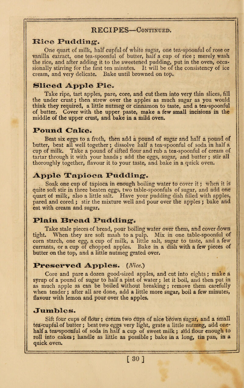 Rice I?udiliii££. One quart of milk, half cupful of white sugar, one tea-spoonful of rose or vanilla extract, one tea-spoonful of butter, half a cup of rice ; merely wash the rice, and after adding it to the sweetened pudding, put in the oven, occa¬ sionally stirring for the first ten minutes. It will be of the consistency of ice cream, and very delicate. Bake until browned on top. Sliced Apple Pie. Take ripe, tart apples, pare, core, and cut them into very thin slices, fill the under crust; then strew over the apples as much sugar as you would think they required, a little nutmeg or cinnamon to taste, and a tea-spoonful of butter. Cover with the upper paste, make a few small incisions in the middle of the upper crust, and bake in a mild oven. I*ound Cake. Beat six eggs to a froth, then add a pound of sugar and half a pound of butter, beat all well together ; dissolve half a tea-spoonful of soda in half a cup of milk. Take a pound of sifted flour and rub a tea-spoonful of cream of tartar through it with your hands ; add the eggs, sugar, and butter ; stir all thoroughly together, flavour it to your taste, and bake in a quick oven. Apple Tapioca Pudding. Soak one cup of tapioca in enough boiling water to cover it; when it is quite soft stir in three beaten eggs, two table-spoonfuls of sugar, and add one quart of milk, also a little salt. Have your pudding dish filled with apples, pared and cored ; stir the mixture well and pour over the apples ; bake and eat with cream and sugar. Plain Bread Padding. Take stale pieces of bread, pour boiling water over them, and cover down tight. When they are soft mash to a pulp. Mix in one table-spoonful of corn starch, one egg, a cup of milk, a little salt, sugar to taste, and a few currants, or a cup of chopped apples. Bake in a dish with a few pieces of butter on the top, and a little nutmeg grated over. Preserved Apples. {Nice.) Core and pare a dozen good-sized apples, and cut into eights; make a syrup of a pound of sugar to half a pint of water ; let it boil, and then put in as much apple as can be boiled without breaking ; remove them carefully when tender ; after all are done, add a little more sugar, boil a few minutes, flavour with lemon and pour over the apples. <JTnml>les. Sift four cups of flour; cream two cups of nice brown sugar, and a small tea-cupful of butter; beat two eggs very light, grate a little nutmeg, add one- half a tea*spoonful of soda in half a cup of sweet milk; add flour enough to roll into cakes; handle as little as possible; bake in a long, tin pan, in a quick oven. [30]