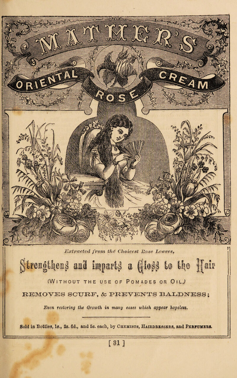 Extracted from the Choicest Hose Leaves, (Without the use of Pomades or OilJ KEMOYES SCURF, & PREVENTS BALDISTFSS; Even restoring the Growth in many cases which appear hopeless* Sold in Bottles, Is., 2s. 6d., and 5s. each, by Chemists, Hairdressers, and Perfumers. [Ml